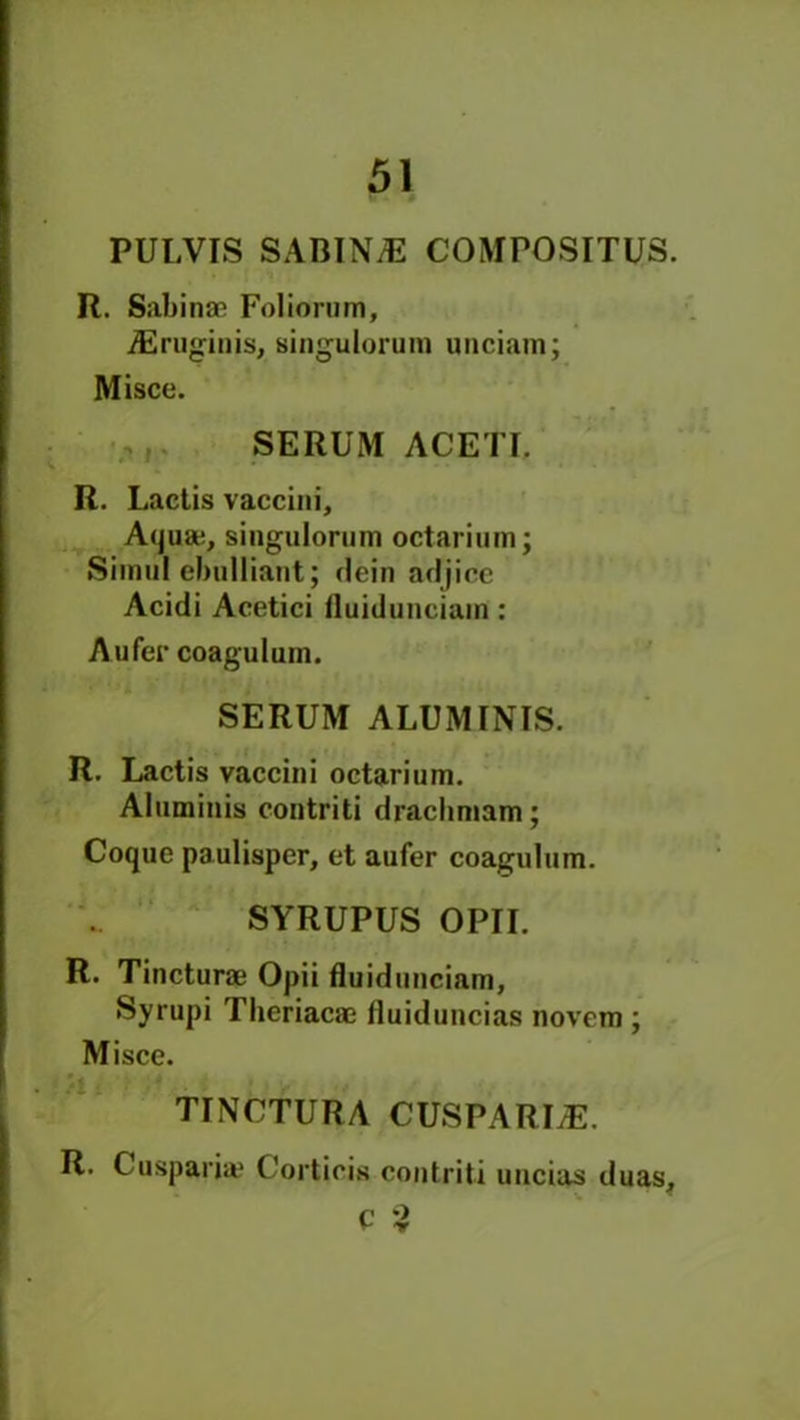 PULVIS SABIN/E COMPOSITUS. R. Sabinas Foliorum, iEruginis, singulorum unciam; Misce. SERUM ACETI. R. Lactis vaccini. Aqua;, singulorum octarium; Siinul cbulliaut; dein adjice Acidi Acetici fluidunciam: Aufer coaguluin. SERUM ALUM INIS. R. Lactis vaccini octarium. Aluminis contriti drachmam; Coquc paulisper, et aufer coagulum. SYRUPUS OPII. R. Tincturae Opii fluidunciam, Syrupi Tlieriacac fluiduncias novcm ; Misce. TINCTURA CUSPARLE. R. Cusparja? Corticis contriti uucias duas, c 3
