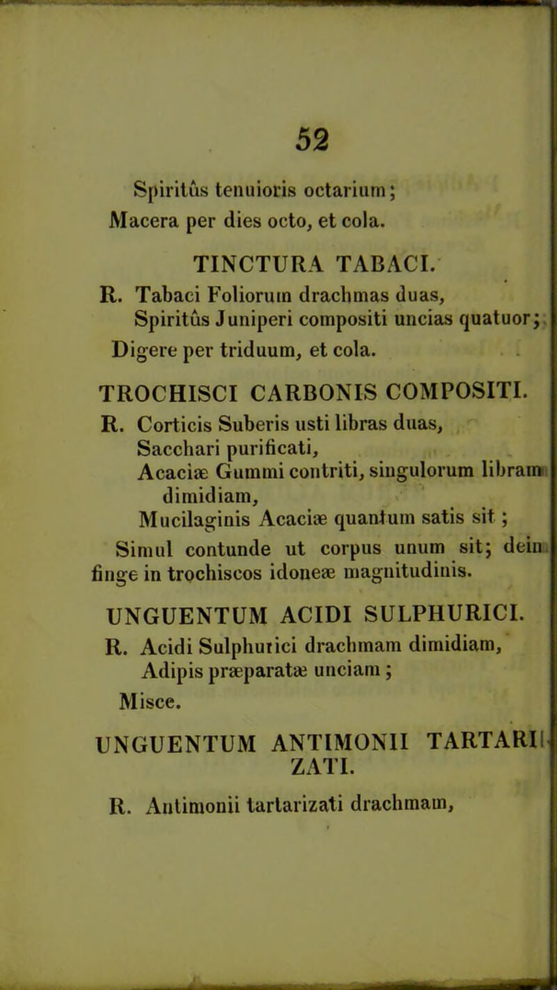 Spiritus tenuiocis octariurn; Macera per dies octo, et cola. TINCTURA TABACI. R. Tabaei Folioruin drachmas duas, Spiritus Juniperi compositi uncias quatuor; Digere per triduum, et cola. TROCHISCI CARBONIS COMPOSITI. R. Corticis Suberis usti libras duas, Sacchari purificati. Acacia; Gummi contriti, singulorum librain dirnidiam, Mucilaginis Acaciae quantum satis sit; Simul contunde ut corpus unum sit; dein tinge in trochiscos idoneae magnitudinis. UNGUENTUM ACIDI SULPHURICI. R. Acidi Sulphurici drachmam dirnidiam, Adipis praqmratai unciam; Misce. UNGUENTUM ANTIMON1I TARTARU ZATI. R. Antimonii tartarizati drachmam,