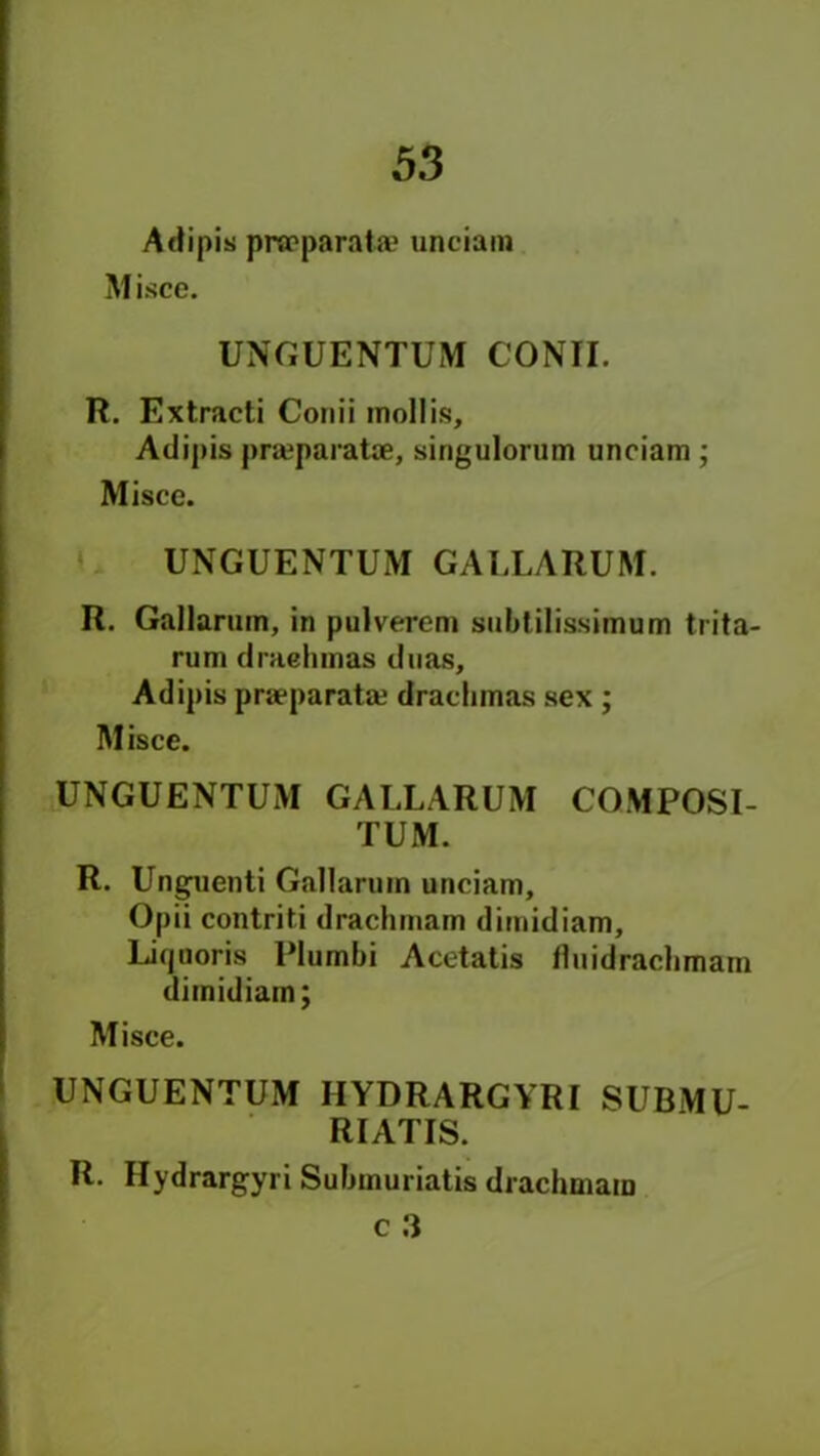 Adipis preeparata? unciam M isce. UNGUENTUM CONII. R. Extracti Conii mollis, Adipis pra?paratae, singulorum unciam ; Miscc. UNGUENTUM GALLARUM. R. Gallarum, in pulverem subtilissimam trita- rum draehmas duas, Adipis pncparatai drachmas sex ; Misce. UNGUENTUM GALLARUM COMPOSI- TUM. R. Unguenti Gallarnm unciam, Opii contriti drachmam dimidiam, Liqnoris Plumbi Acetatis lluidrachmam dimidiam; Misce. UNGUENTUM HYDRARGYRI SUBMU- RIATIS. R. Hydrargyri Submuriatis drachmam