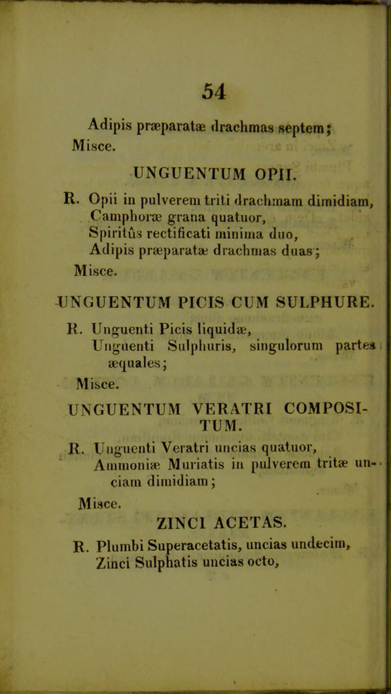 Adipis praeparatae drachmas septem; Misce. UNGUENTUM OPII. H. Opii in pulverem triti drachmam diinidiam, Camphorae gratia quatuor, Spiritus rectificati minima duo, Adipis praeparata; drachmas duas; Misce. UNGUENTUM PICIS CUM SULPHURE. R. Unguent, i Picis liquid a?, Unguenti Sulphuris, singulorum partes aequales; Misce. UNGUENTUM VERATRI COMPOSI- TUM. R. Unguenti Veratri uncias quatuor. Ammonia; Muriatis in pulverem tritae un-. ciain diinidiam; Misce. ZINC1 ACETAS. R. Plumbi Superacetatis, uncias undecim, Zinci Sulphatis uncias octo. ■ra