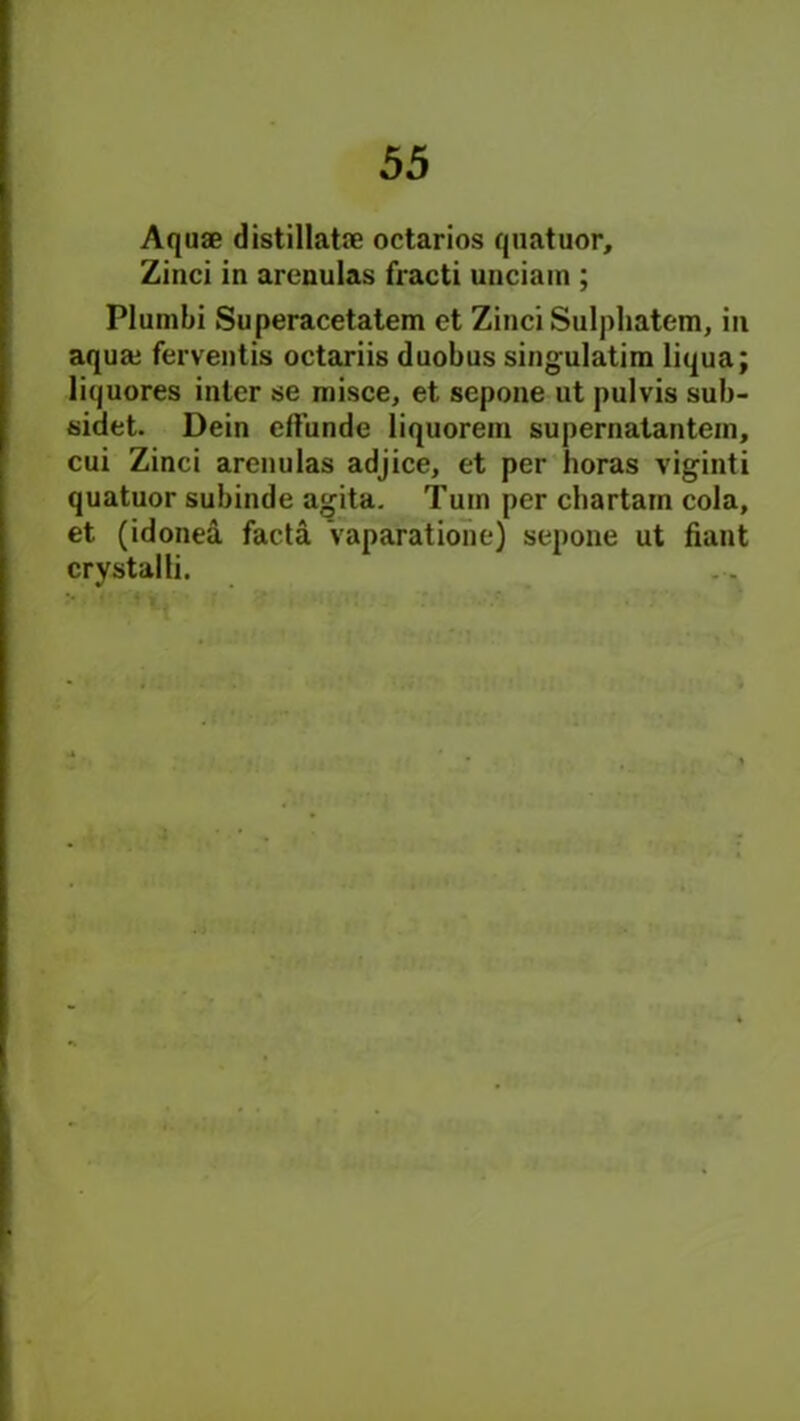 Aquae distillatae octarios quatuor, Zinci in arenulas fracti unciam ; Plumbi Superacetatem et Zinci Sulpliatem, in aquaj ferventis octariis duobus singulatim liqua; liquores inter se misce, et sepone ut pulvis sub- sided Dein effunde liquorem supernatantem, cui Zinci arenulas adjice, et per boras viginti quatuor subinde agita. Turn per chartain cola, et (idonea facta vaparatione] sepone ut fiant crystal li.
