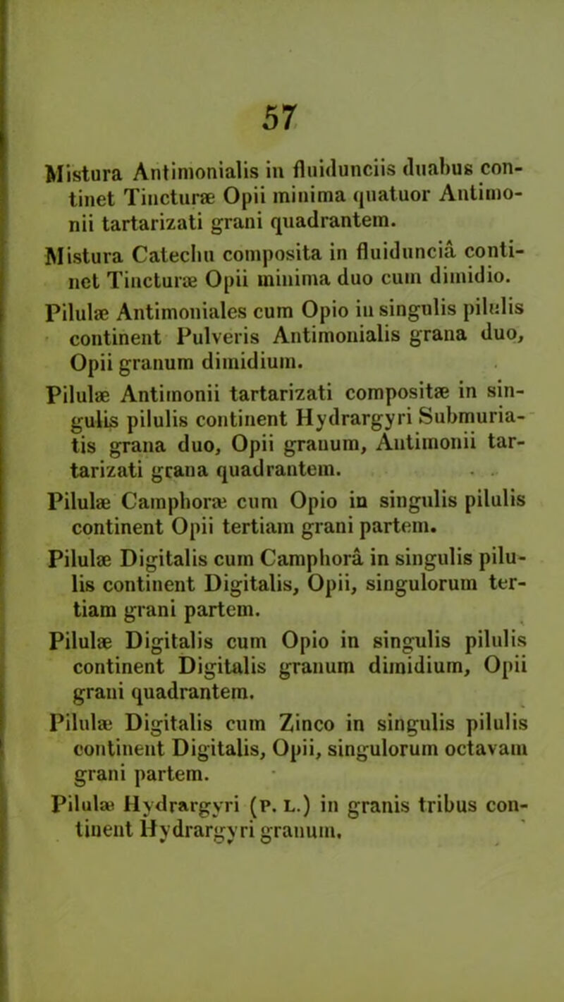 Mistura Antimonialis in fluidunciis duabus con- tinet Tincturae Opii minima quatuor Antimo- nii tartarizati grani quadrantem. Mistura Cateclm composita in fluiduncia conti- nct Tincturae Opii minima duo cum dimidio. Pilulae Antimoniales cum Opio in singulis pilulis continent Pulveris Antimonialis grana duo, Opii granum dimidium. Pilulae Antimonii tartarizati compositae in sin- gulis pilulis continent Hydrargyri Submuria- tis grana duo, Opii granum, Antimonii tar- tarizati grana quadrantem. Pilulae Campliorae cum Opio in singulis pilulis continent Opii tertiam grani partem. Pilulae Digitalis cum Camphora in singulis pilu- lis continent Digitalis, Opii, singulorum ter- tiam grani partem. Pilulae Digitalis cum Opio in singulis pilulis continent Digitalis granum dimidium, Opii grani quadrantem. Pilulae Digitalis cum Zinco in singulis pilulis continent Digitalis, Opii, singulorum octavam grani partem. Pilulae Hydrargyri (p. l.) in granis tribus con- tinent Hydrargyri granum. * Oy u