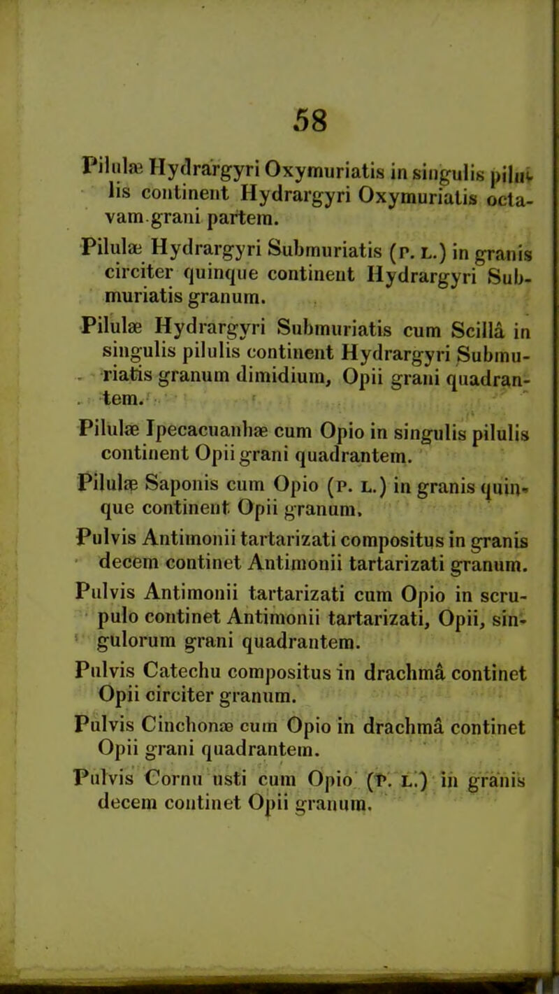 Pilute Hydrargyri Oxymuriatis in singulis piluv lis continent Hydrargyri Oxymuriatis octa- v am. grani partem. Pil'd* Hydrargyri Subrnuriatis (p. l.) in granis circiter quinque continent Hydrargyri Sub- muriatis granum. Pilulae Hydrargyri Subrnuriatis cum Scilla in singulis pilulis continent Hydrargyri Submu- riatis granum dimidium, Opii grani quadran- . tem. Pil'd* Ipecacuanhae cum Opio in singulis pilulis continent Opii grani quadrantem. Pil'd* Saponis cum Opio (p. l.) in granis quin- que continent Opii granum. Pulvis Antimonii tartarizati compositus in granis decern cOntinet Antimonii tartarizati granum. Pulvis Antimonii tartarizati cum Opio in scru- pulo cojitinet Antimonii tartarizati, Opii, sin- gulorum grani quadrantem. Pulvis Catechu compositus in drachma continet Opii circiter granum. Pulvis Cinchonas cum Opio in drachma continet Opii grani quadrantem. Pulvis Cornu usti cum Opio (p. l.) in granis decern continet Opii granum.