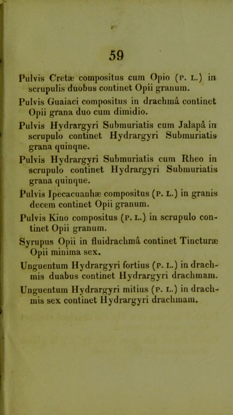* 59 Pul vis Cretae compositus cum Opio (p. L.) in scrupulis duobus continet Opii granum. Pulvis Guaiaci compositus in drachma continet Opii grana duo cum dimidio. Pulvis Hydrargyri Submuriatis cum Jalapa in scrupulo continet Hydrargyri Submuriatis grana quinqne. Pulvis Hydrargyri Submuriatis cum Rheo in scrupulo continet Hydrargyri Submuriatis grana quinque. Pulvis Ipecacuanhae compositus (p. L.) in granis decern continet Opii granum. Pulvis Kino compositus (P. L.) in scrupulo con- tinet Opii granum. Syrupus Opii in fluidrachma continet Tincturae Opii minima sex. Unguentum Hydrargyri fortius (p. L.) in dracli- mis duabus continet Hydrargyri drachmam. Unguentum Hydrargyri mitius (p. l.) in drach- mis sex continet Hydrargyri drachmam.