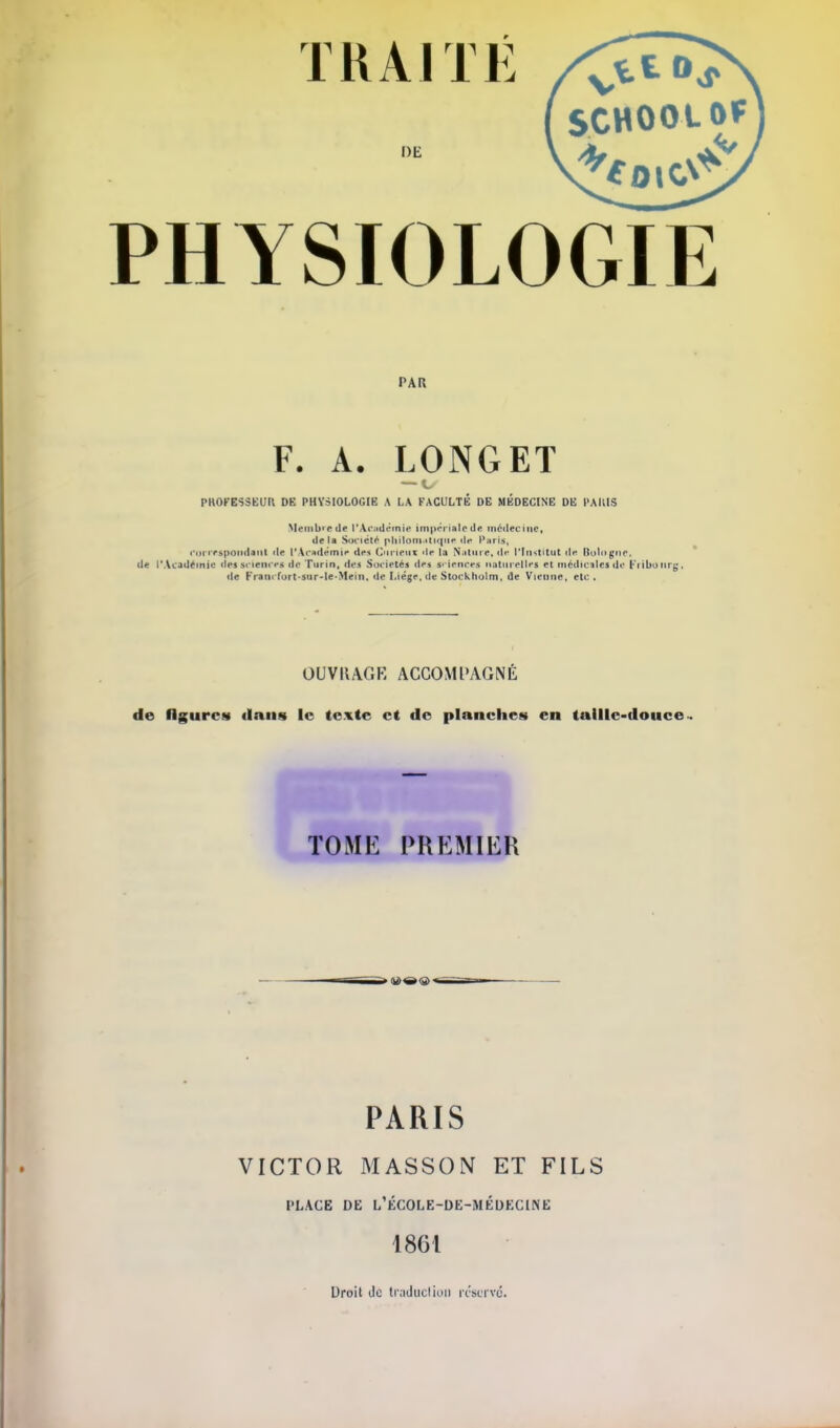 TRAITÉ DE PHYSIOLOGIE PAR F. A. LONGET — ts PKOFESSEUR DE PHYSIOLOGIE A LA FACULTÉ DE MÉDECINE DE PAKIS Membre de l'Académie impériale de médecine, delà Société phllomaticme da Paris, correspondent de l'Académie des Curtem la Nature, de l'Institut il»* Bologne, de l\VcaUemie dessciences de Turin, des Sociétés des srfanc.es naturelles et médicales de Fribonrg, de Kraiii furt-sur-le-Mein, de Liège, de Stockholm, de Vienne, etc. OUVIIAGR ACCOMPAGNE de figures* dans le texte et de planches en taille-douce TOME PREMIER PARIS VICTOR MASSON ET FILS PLACE DE L'ÉCOLE-DE-MÉDECINE 186t Droit Je traduction réserve.
