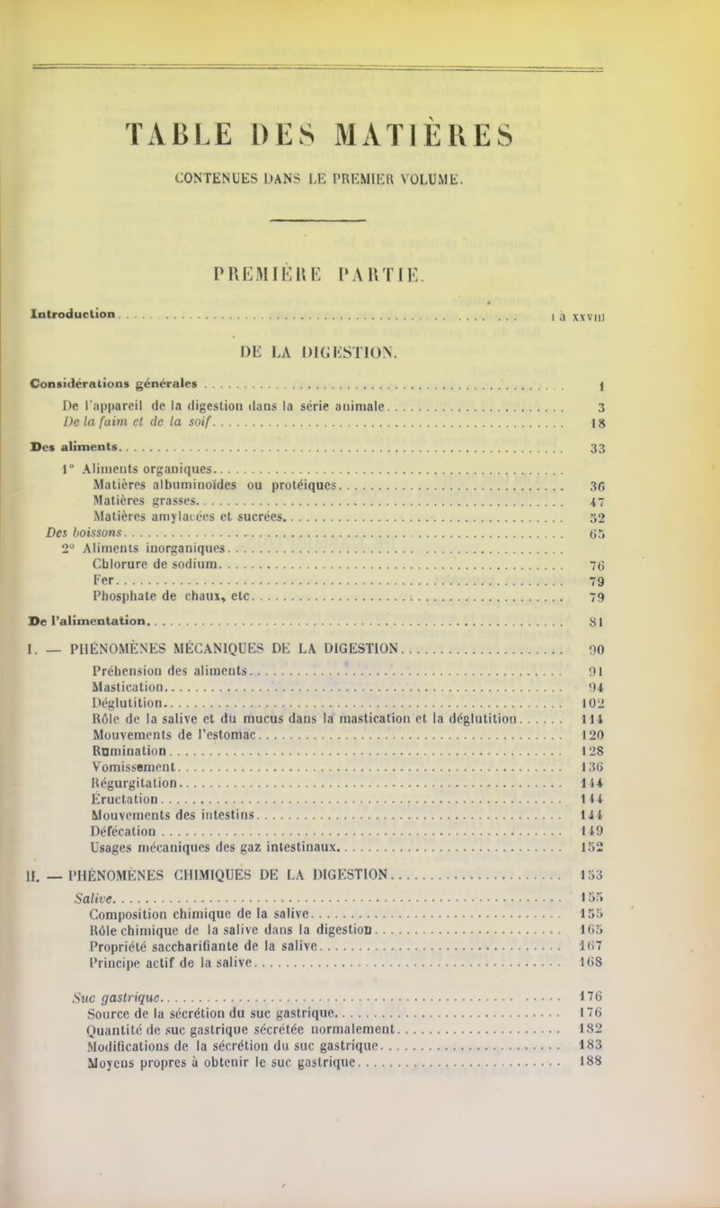 TABLE DES MATIÈRES CONTENUES DANS LE PREMIER VOLUME. PREMIERE PARTIE Introduction i ,1 xxviu DE LA DIGESTION. Considérations générales j De l'appareil de la digestion dans la série animale 3 De la faim et de la soif 18 Des aliments 33 1° Aliments organiques Matières albuminoïdes ou protéiques 36 Matières grasses 47 Matières amylacées et sucrées 52 Des boissons , 65 2° Aliments inorganiques Chlorure de sodium 76 Fer 79 Phosphate de chaux, etc 79 De l'alimentation 81 I. — PHÉNOMÈNES MÉCANIQUES DE LA DIGESTION 90 Préhension des aliments Ht Mastication 94 Déglutition 102 Rôle de la salive et du mucus dans la mastication et la déglutition 114 Mouvements de l'estomac 120 Rnmination 128 Vomissement 136 Régurgitation 144 Éructation Mi Mouvements des intestins 144 Défécation Ii9 Usages mécaniques des gaz intestinaux 152 IL — PHÉNOMÈNES CHIMIQUES DE LA DIGESTION 153 Salive 155 Composition chimique de la salive 155 Rôle chimique de la salive daus la digestion 165 Propriété saccharifiante de la salive 1<>7 Principe actif de la salive 168 Suc gastrique 176 Source de la sécrétion du suc gastrique 176 Quantité de suc gastrique sécrétée normalement 182 Modifications de la sécrétion du suc gastrique 183 Moyens propres à obtenir le suc gastrique 188