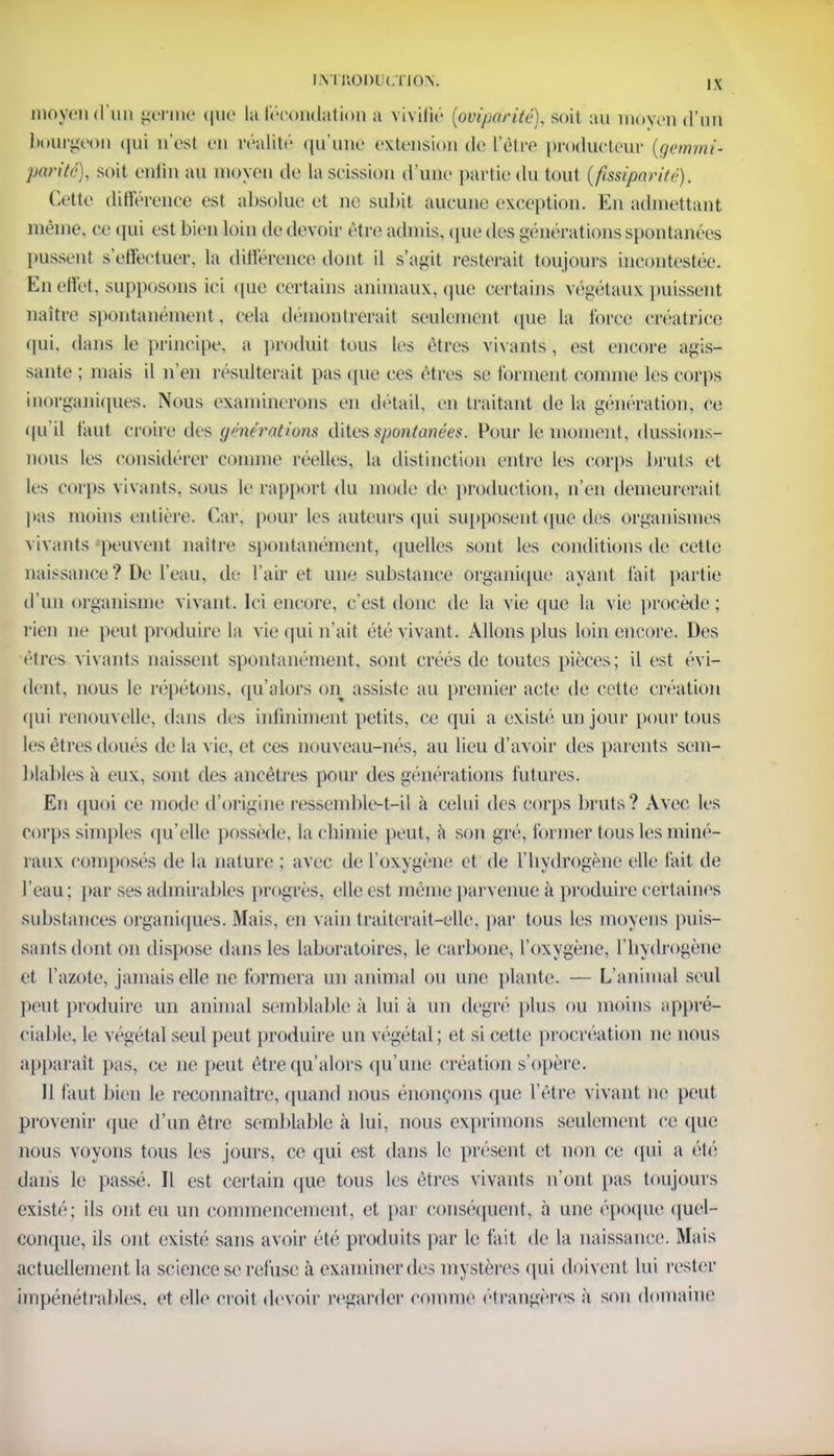 moyen d'un germe que la fécondation a vivifié [ovipdrité), soi! au moyen d'un bourgeon qui n'est en réalité qu'une extension de L'être producteur (gemmi* parité), soit enfin au moyeu de la scission d'une partie du tout (ftssïparité). Cette différence est absolue et ne subit aucune exception. En admettant même, ce qui est bien loin de devoir être admis, que des générations spontanées pussent s'effectuer, la différence dont il s'agit resterait toujours incontestée. En effet, supposons ici que certains animaux, que certains végétaux puissent naitre spontanément, cela démontrerait seulement (pie la force créatrice qui, dans le principe, a produit tous les êtres vivants, est encore agis- sante ; mais il n'en résulterait pas que ces êtres se forment comme les corps inorganiques. Nous examinerons en détail, en traitant île la génération, ce qu'il faut croire des générations dites spontanées. Pour le moment, dussions- nous les considérer comme réelles, la distinction entre les corps bruts et les corps vivants, sous le rapport du mode de production, n'en demeurerait pas moins entière. Car, pour les auteurs qui supposent que des organismes vivants peuvent naitre spontanément, quelles sont les conditions de cette naissance? De l'eau, de l'air et une substance organique ayant l'ait partie d'un organisme vivant. Ici encore, c'est donc de la vie que la vie procède; rien ne peut produire la vie qui n'ait été vivant. Allons plus loin encore. Des êtres vivants naissent spontanément, sont créés de toutes pièces; il est évi- dent, nous le répétons, qu'alors on assiste au premier acte de cette création qui renouvelle, dans des infiniment petits, ce qui a existé un jour pour tous les êtres doues de la vie, et ces nouveau-nés, au lieu d'avoir des parents sem- blables à eux, sont des ancêtres pour des générations futures. En quoi ce mode d'origine res^emble-t-il à celui des corps bruts? Avec, les corps simples qu'elle possède, la chimie peut, à son gré, former tous les miné- raux composés de la nature ; avec de l'oxygène et de l'hydrogène elle l'ait de l'eau; par ses admirables progrès, elle est même parvenue à produire certaines substances organiques. Mais, en vain traiterait-elle, par tous les moyens puis- sants dont on dispose dans les laboratoires, le carbone, l'oxygène, l'hydrogène et l'azote, jamais elle ne formera un animal ou une plante. — L'animal seul peut produire un animal semblable à lui à un degré plus ou moins appré- ciable, le végétal seul peut produire un végétal ; et si cette procréation ne nous apparaît pas, ce ne peut être qu'alors qu'une création s'opère. II faut bien le reconnaître, quand nous énonçons que l'être vivant ne peut provenir que d'un être semblable à lui, nous exprimons seulement ce (pie nous voyons tous les jours, ce qui est dans le présent et non ce qui a été dans le passé. Il est certain que tous les êtres vivants n'ont pas toujours existé; ils ont eu un commencement, et par conséquent, à une époque quel- conque, ils ont existé sans avoir été produits par le fait de la naissance. Mais actuellement la science se refuse à examiner des mystères qui doivent lui rester impénétrables, et elle croit devoir regarder comme étrangères à son domaine