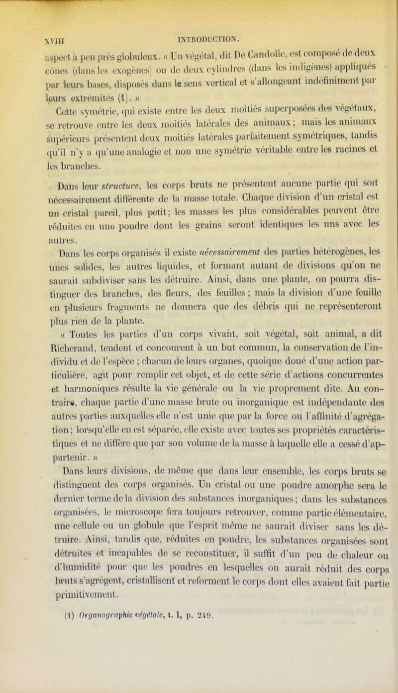 a$peaf à peu près glctoleux. « Un végétal, dit De Candolle, est composé de doux cônes (dans les exogènes) ou de deux cylindres (dans les indigènes) appliqués - par leurs hases, disposés dans k sens vertical et Rallongeant indéfiniment par leurs extrémités (1). » Cette symétrie, qui existe entre les deux moitiés superposées des végétaux, se retrouve entre les deux moitiés latérales des animaux; mais les animaux supérieurs présentent deux moitiés latérales parfaitement symétriques, tandis qu'il n'y a qu'une analogie et non une symétrie véritable entre les racines et les branches. Dans leur structure, les corps bruts ne présentent aucune partie qui soit nécessairement différente de la masse totale. Chaque division d'un cristal est un cristal pareil, plus petit; les masses les plus considérables peuvent être réduites en une poudre dont les grains seront identiques les uns avec les autres. Dans les corps organisés il existe nécessairement des parties hétérogènes, les unes solides, les autres liquides, et formant autant de divisions qu'on ne saurait subdiviser sans les détruire. Ainsi, dans une plante, on pourra dis- tinguer des branches, des Heurs, des feuilles ; mais la division d'une feuille en plusieurs fragments ne donnera que des débris qui ne représenteront plus rien de la plante. « Toutes les parties d'un corps vivant, soit végétal, soit animal, a dit Richerand, tendent et concourent à un but commun, la conservation de l'in- dividu et de l'espèce ; chacun de leurs organes, quoique doué d'une action par- ticulière, agit pour remplir cet objet, et de cette série d'actions concurrentes et harmoniques résulte la vie générale ou la vie proprement dite. Au con- traire, chaque partie d'une masse brute ou inorganique est indépendante des autres parties auxquelles elle n'est unie que par la force ou l'affinité d'agréga- tion; lorsqu'elle en est séparée, elle existe avec toutes ses propriétés caractéris- tiques et ne diffère que par son volume de la masse à laquelle elle a cessé d'ap- partenir. » Dans leurs divisions, de même que dans leur ensemble, les corps bruts se distinguent des corps organisés. Un cristal ou une poudre amorphe sera le dernier terme de la division des substances inorganiques; dans les substances organisées, le microscope fera toujours retrouver, comme partie élémentaire, une cellule ou un globule que l'esprit même ne saurait diviser sans les dé- truire. Ainsi, tandis que, réduites en poudre, les substances organisées sont détruites et incapables de se reconstituer, il suffit d'un peu de chaleur ou d'humidité pour que les poudres en lesquelles on aurait réduit des corps bruts s'agrègent, cristallisent et reforment le corps dont elles avaient fait partie primitivement.