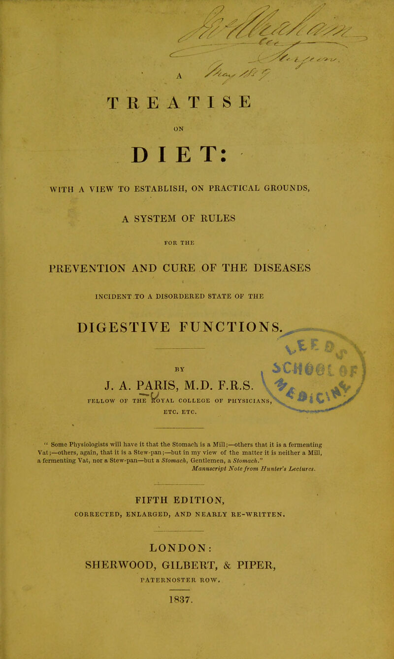 ON DIET: WITH A VIEW TO ESTABLISH, ON PRACTICAL GROUNDS, A SYSTEM OF RULES FOR THE PREVENTION AND CURE OF THE DISEASES INCIDENT TO A DISORDERED STATE OF THE DIGESTIVE FUNCTIONS. IE D BY J. A. PARIS, M.D. F.R.S. FELLOW OF THE ^TOYAL COLLEGE OF PHYSICIANS, ETC. ETC.  Some Physiologists will have it that the Stomach is a Mill;—others that it is a fermenting Vat;—others, again, that it is a Stew-pan;—but in my view of the matter it is neither a Mill, a fermenting Vat, nor a Stew-pan—but a Stomach, Gentlemen, a Stomach. Manuscript Note from Hunter's Lectures. FIFTH EDITION, CORRECTED, ENLARGED, AND NEARLY RE-WRITTEN. LONDON: SHERWOOD, GILBERT, & PIPER, PATERNOSTER ROW. 1837.