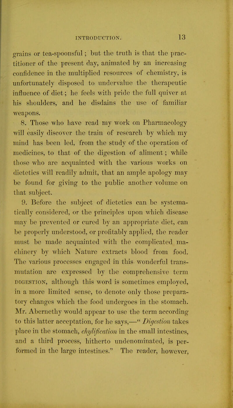 grains or tea-spoonsful; but the truth is that the prac- titioner of the present clay, animated by an increasing confidence in the multiplied resources of chemistry, is unfortunately disposed to undervalue the therapeutic influence of diet; he feels with pride the full quiver at his shoulders, and he disdains the use of familiar weapons. 8. Those who have read my work on Pharmacology will easily discover the train of research by which my mind has been led, from the study of the operation of medicines, to that of the digestion of aliment; while those who are acquainted with the various works on dietetics will readily admit, that an ample apology may be found for giving to the public another volume on that subject. 9. Before the subject of dietetics can be systema- tically considered, or the principles upon which disease may be prevented or cured by an appropriate diet, can be properly understood, or profitably applied, the reader must be made acquainted with the complicated ma- chinery by which Nature extracts blood from food. The various processes engaged in this wonderful trans- mutation are expressed by the comprehensive term digestion, although this word is sometimes employed, in a more limited sense, to denote only those prepara- tory changes which the food undergoes in the stomach. Mr. Abernethy would appear to use the term according to this latter acceptation, for he says,— Digestion takes place in the stomach, cliytification in the small intestines, and a third process, hitherto undenominated, is per- formed in the large intestines. The reader, however,