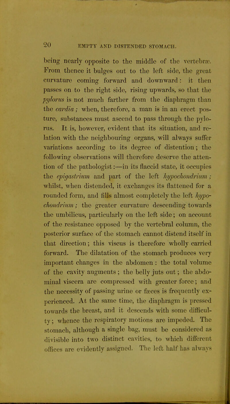 EMPTY AND DISTENDED STOMACH. being nearly opposite to the middle of the vertebrae. From thence it bulges out to the left side, the great curvature coming forward and downward: it then passes on to the right side, rising upwards, so that the 'pylorus is not much farther from the diaphragm than the cardia; when, therefore, a man is in an erect pos- ture, substances must ascend to pass through the pylo- rus. It is, however, evident that its situation, and re- lation with the neighbouring organs, will always suffer variations according to its degree of distention; the following observations will therefore deserve the atten- tion of the pathologist:—in its flaccid state, it occupies the epigastrium and part of the left hypocliondrium ; whilst, when distended, it exchanges its flattened for a rounded form, and fills almost completely the left hypo- cliondrium ; the greater curvature descending towards the umbilicus, particularly on the left side; on account of the resistance opposed by the vertebral column, the posterior surface of the stomach cannot distend itself in that direction; this viscus is therefore wholly carried forward. The dilatation of the stomach produces very important changes in the abdomen : the total volume of the cavity augments ; the belly juts out; the abdo- minal viscera are compressed with greater force; and the necessity of passing urine or faeces is frequently ex- perienced. At the same time, the diaphragm is pressed towards the breast, and it descends with some difficul- ty ; whence the respiratory motions are impeded. The stomach, although a single bag, must be considered as divisible into two distinct cavities, to which different offices are evidently assigned. The left half has always