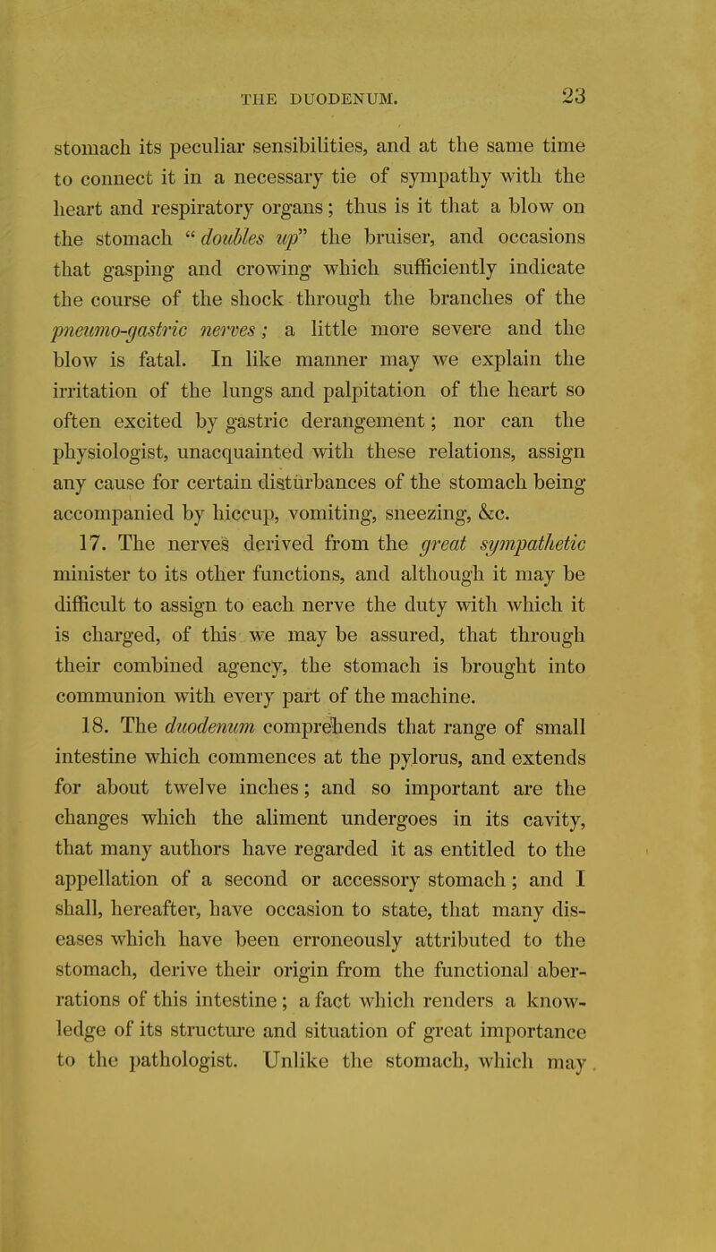 stomach its peculiar sensibilities, and at the same time to connect it in a necessary tie of sympathy with the heart and respiratory organs; thus is it that a blow on the stomach  doubles up the bruiser, and occasions that gasping and crowing which sufficiently indicate the course of the shock through the branches of the pneumo-gastric nerves; a little more severe and the blow is fatal. In like manner may we explain the irritation of the lungs and palpitation of the heart so often excited by gastric derangement; nor can the physiologist, unacquainted with these relations, assign any cause for certain disturbances of the stomach being accompanied by hiccup, vomiting, sneezing, &c. 17. The nerves derived from the great sympathetic minister to its other functions, and although it may be difficult to assign to each nerve the duty with which it is charged, of this we may be assured, that through their combined agency, the stomach is brought into communion with every part of the machine. 18. The duodenum comprehends that range of small intestine which commences at the pylorus, and extends for about twelve inches; and so important are the changes which the aliment undergoes in its cavity, that many authors have regarded it as entitled to the appellation of a second or accessory stomach; and I shall, hereafter, have occasion to state, that many dis- eases which have been erroneously attributed to the stomach, derive their origin from the functional aber- rations of this intestine ; a fact which renders a know- ledge of its structure and situation of great importance to the pathologist. Unlike the stomach, which may .