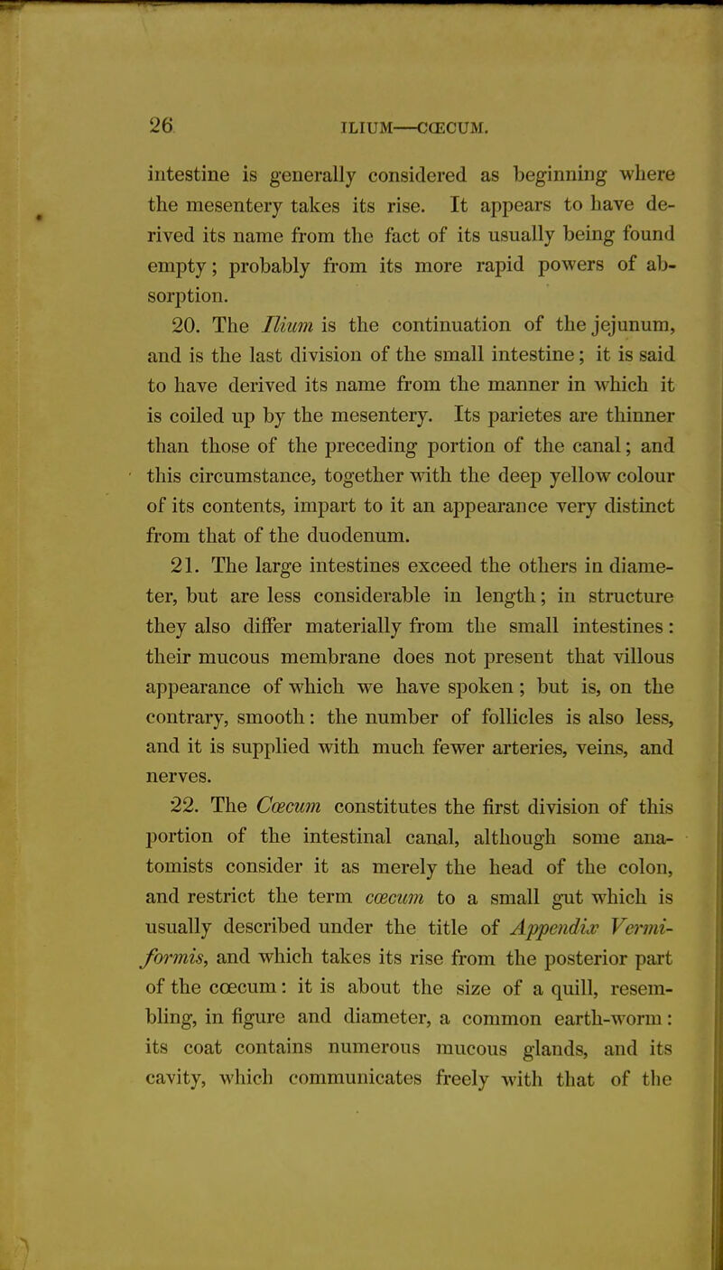 intestine is generally considered as beginning where the mesentery takes its rise. It appears to have de- rived its name from the fact of its usually being found empty; probably from its more rapid powers of ab- sorption. 20. The Ilium is the continuation of the jejunum, and is the last division of the small intestine; it is said to have derived its name from the manner in which it is coiled up by the mesentery. Its parietes are thinner than those of the preceding portion of the canal; and this circumstance, together with the deep yellow colour of its contents, impart to it an appearance very distinct from that of the duodenum. 21. The large intestines exceed the others in diame- ter, but are less considerable in length; in structure they also differ materially from the small intestines: their mucous membrane does not present that villous appearance of which we have spoken; but is, on the contrary, smooth: the number of follicles is also less, and it is supplied with much fewer arteries, veins, and nerves. 22. The Ccecum constitutes the first division of this portion of the intestinal canal, although some ana- tomists consider it as merely the head of the colon, and restrict the term ccecum to a small gut which is usually described under the title of Appendix Vermi- formis, and which takes its rise from the posterior part of the ccecum: it is about the size of a quill, resem- bling, in figure and diameter, a common earth-worm: its coat contains numerous mucous glands, and its cavity, which communicates freely with that of the