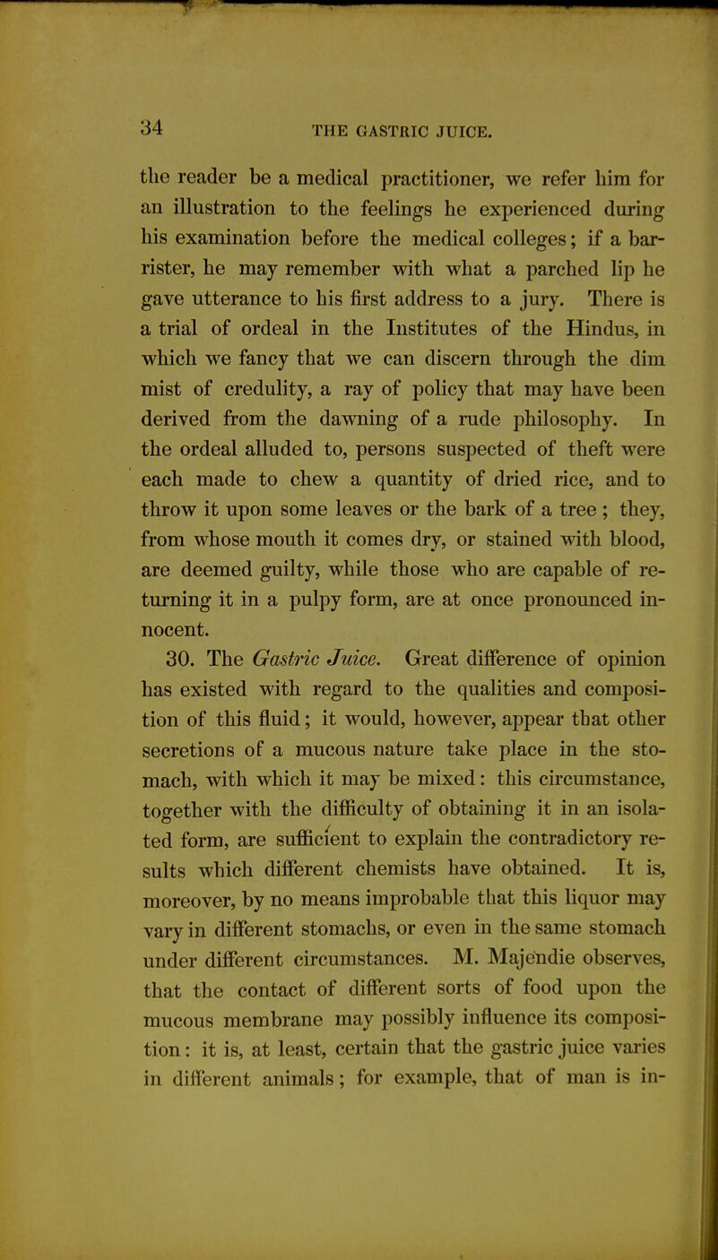 the reader be a medical practitioner, we refer him for an illustration to the feelings he experienced during his examination before the medical colleges; if a bar- rister, he may remember with what a parched lip he gave utterance to his first address to a jury. There is a trial of ordeal in the Institutes of the Hindus, in which we fancy that we can discern through the dim mist of credulity, a ray of policy that may have been derived from the dawning of a rude philosophy. In the ordeal alluded to, persons suspected of theft were each made to chew a quantity of dried rice, and to throw it upon some leaves or the bark of a tree ; they, from whose mouth it comes dry, or stained with blood, are deemed guilty, while those who are capable of re- turning it in a pulpy form, are at once pronounced in- nocent. 30. The Gastric Juice. Great difference of opinion has existed with regard to the qualities and composi- tion of this fluid; it would, however, appear that other secretions of a mucous nature take place in the sto- mach, with which it may be mixed: this circumstance, together with the difficulty of obtaining it in an isola- ted form, are sufficient to explain the contradictory re- sults which different chemists have obtained. It is, moreover, by no means improbable that this liquor may vary in different stomachs, or even in the same stomach under different circumstances. M. Majendie observes, that the contact of different sorts of food upon the mucous membrane may possibly influence its composi- tion : it is, at least, certain that the gastric juice varies in different animals; for example, that of man is in-