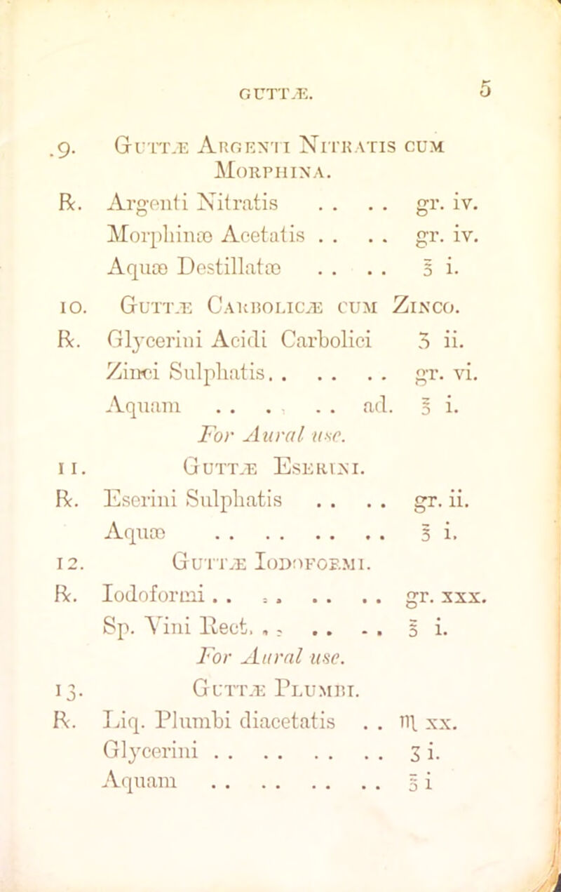 .9- R. Guttje Argenti Nitkatis cum Morphina. Argenti Nitratis . . . . gi*. iv. Morphines Acetatis . . . . gr. iv. Aquae Destillatao . . . . 51. 10. Gtutt.e Carbolicas cum Zinco. R. Glycerini Aeidi Carbolici 5 ii. Zirtei Sulpbatis gr. vi Aquam ad. § i. For Aural use. 11. GUTT.E EsERIjSI. R. Eserini Sulpbatis . . . . gr. ii. Aquae 3 i, 12. Gu iTiE Iodoform 1. R. Iodoformi . . : . . . . . gr. xxx. Sp. Yini llect. .; .. . . 51. For Aural use. 13. GuttjE Plumbi. R. Liq. Plumbi diacetatis . . n\ xx. Glycerini 3 i. Aquam 5 i