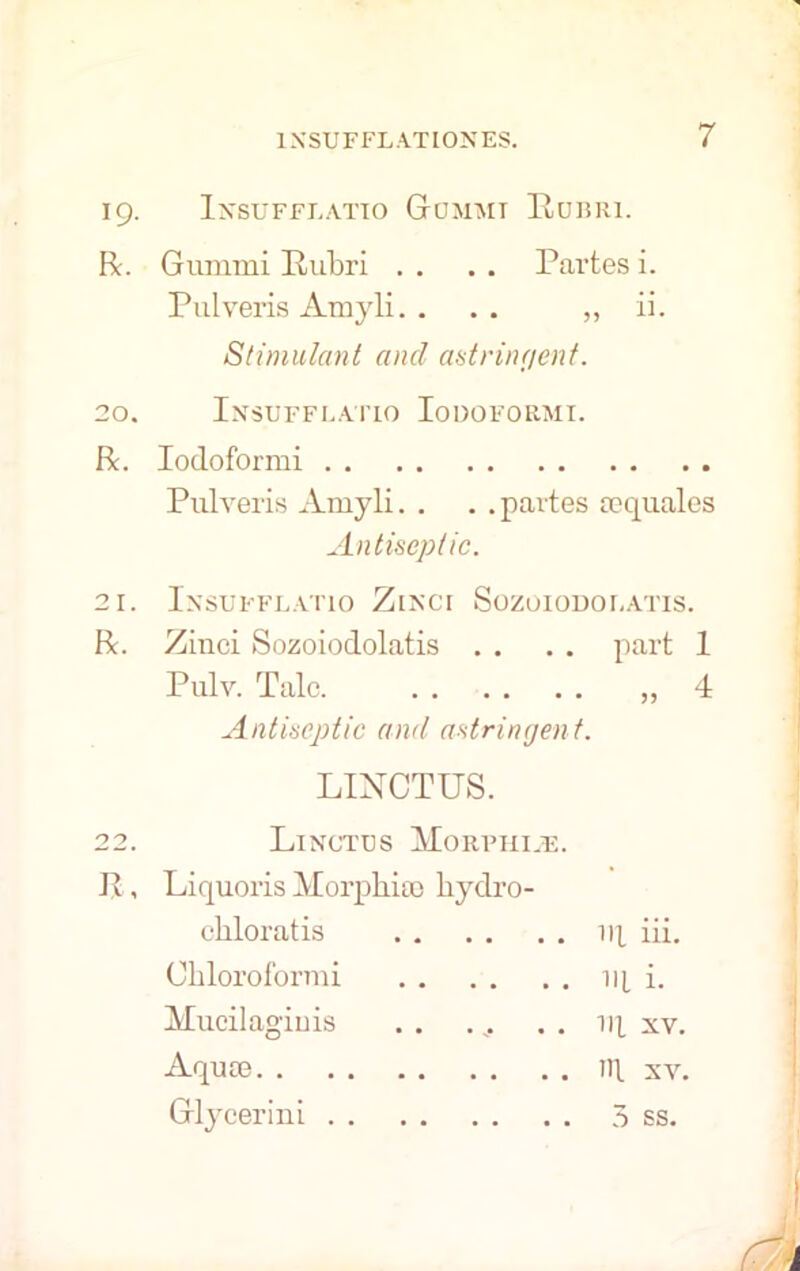 19. Insufflatio GtUMMT Rubri. R. Gummi Rubri . . . . Partes i. Pulveris Amyli. ... „ ii. Stimulant ancl astringent. 20. Insufflatio Iodoformi. R. Iodoformi Pulveris Amyli. . . .partes sequales Antiseptic. 21. Insufflatio Zinci Sozoiodolatis. R. Zinci Sozoiodolatis . . . . part 1 Pulv. Talc. „ 4 Antiseptic and astringen t. LINCTUS. 22. Linctus Morphine. P , Liquoris Morphine liydro- ohloratis iq iii. Chloroformi iq i. Mucilaginis . . . ^. . . iq xv. Aqune ill xv. Glycerini 5 ss.