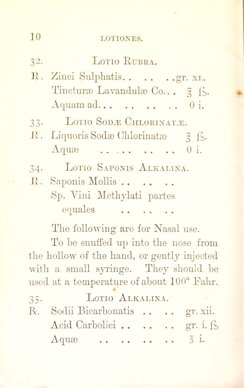 10 32. Lotio Rubra. R. Zinci Sulphatis gr. xl. Tincturae Lavandulae Co.. . 3 fs. Aquam ad 0 i. 33. Lotio Sod.e Chlorinate. 11. Liquoris Sodoe Clilorinatao 3 (3. Aquae 0 i. 34. Lorio Saponis Alkai.ina. II. Saponis Mollis Sp. Yiui Methylati partes equates The following are for Nasal use. To he snuffed up into the nose from the hollow of the hand, or gently injected with a small syringe. They should he used at a temperature of about 100° Lain-. 35. Lotio Alkai.ina. He. Sodii Biearbonatis . . . . gr. xii. Acid Carbolici gr. i. lb