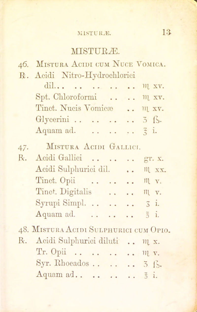 la 46. R. 47- R. MISTURiE. Mistura Acidi cum Nuce Vomica. Acidi Nitro-Hydrochlorici dil Hi xv. Spt. Chloroformi . . . . 14 xv. Tinct. Nucis Yomicce . . ill xv. Glycerini 3 (b- Aquam ad Mistura Acidi Gai.lici. Acidi Gallici Acidi Sulpliurici dil. Tinct. Opii Tinct. Digitalis Syrupi Simpl. 48. Mistura Acini Sulphurici cum Op 10. R. Acidi Sulpliurici diluti . . iq x. Tr. Opii 111 v. Syr. Rhoeados 3 Aquam ad 3 i. 5 i- gr. x. ill xx. ill v. ill v. 3 i.