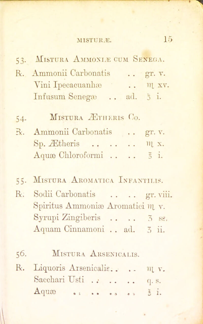53. Mistura Ammonia cum Senega. R. Ammonii Carbonatis . . gr. v. Yini Ipecacuanhas . . iq xv. Infusum Senega; . . ad. 3 i. 54. Mistuha ASthkris Co. R. Ammonii Carbonatis . . gr. v. Sp. iEtheris 14 x. Aqua) Chloroformi . . . . 5 i- 55. Mistuha Aromatica Infantilis. R. Sodii Carbonatis . . . . gr. viii. Spiritus Ammonia) Aromatici iq v. Syrupi Zingiberis . . . . 3 ss, Aquam Cinuamoni . . ad. ?, ii. 56. Mistuha Arseni cams. R. Liquoris Arsenicalis.. .. iq v. Saccbari Usti . . . . . q. s. Aqua) . .. . . ., . , 5 i.