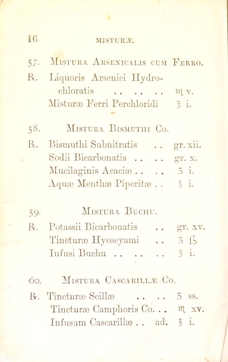 10 i 5/• Mistura Arsenicalis cum Ferro. R. Liquoris Arsenici Ilydro- chloratis iq v. Misturce Ferri Percbloridi § i. 58. Mistura Bismutiii Co. R. Bismutbi Subriitratis . . r. xii. O Sodii Bicarbonatis . . . . gr. x. Mucilaginis Acacia) . . . . 5 i. Aqua) Mentba) Piperita) . . 5 i- 59. Mistura Buchu. R. Potassii Bicarbonatis . . gr. xv. Tincturse Hyoscyami . . 5 lb Infusi Bucbu 5 i. 60. Mistura Cascarillje Co. R. Tinctura) Scilla) . . . . 5 ss. Tinctura) Campboris Co. . . ill xv. Infusnm Cascarilla) . . ad. 5 i.