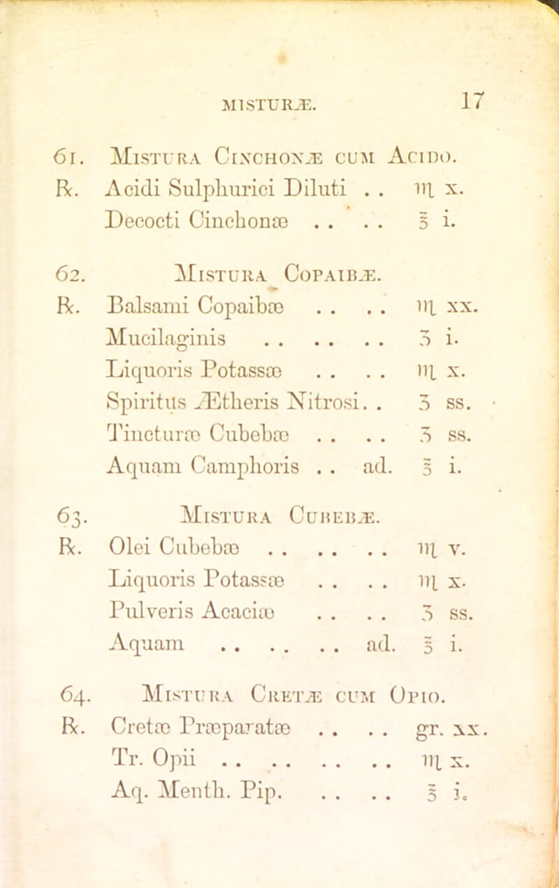 61. Mistura Cinchona cum Acido. R. Acidi Sulphurici Diluti . . 111 x. Decocti Cinchona) . . 5 i. 62. Mistura Copaibas. R. Balsami Copaiba) Ill xx. Mucilaginis Liquoris Potassa) Ill x. Spiritits iEtheris Nitrosi. . 5 ss. Tinctur® Cubeba) 7> ss. Aqnani Camplioris . . ad. 5 i- 63- Mistura Cuhebje. R. Olci Cubeba) HI v. Liquoris Potass® ill X. Pulveris Acacia) 3 ss. Aquam ad. 5 i- 64. Mistura Gretas cum Opio. R. Cret® Pr®parat® gr. xx Tr. Opii HI x. Aq. Mentb. Pip 5 3.