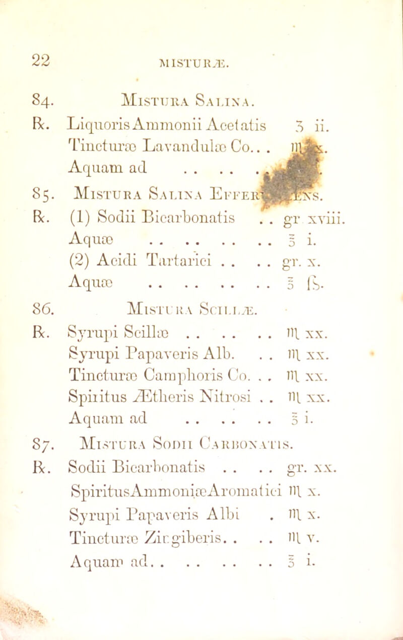 84. R. 85. Be. Mistura Sai.ina. Liquoris Ammonii Acel atis Tincturso Lavandula) Co.. , Aquam ad Mistura Sauna Efferi (1) Sodii Bicarbonatis Aquas (2) Acidi Tartariei . . 3 11. Aqua) 3 ft- 86. Mistura Sen ue. Be. Syrupi ScilliG HI xx. Syrupi Papaveris Alb. . . ill xx. Tinetura; Camphoris Co. . . ill xx. Spiiitus AEtberis Nitrosi . . ill xx. Aquam ad § i. 87. Mistura Sodii Carronatis. Be. Sodii Bicarbonatis . . . . gr. xx. SpiritusAmmonia)Aromatici ill x. Syrupi Papaveris Albi . ill x. Tinctura) Zicgiberis. . . . ill v. Aquam ad 5 i- ' X\ • X