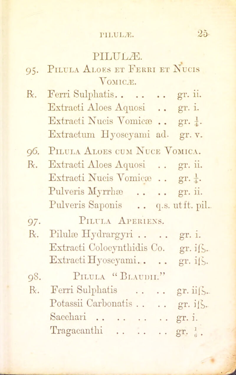 PILIJEiE. 95- PILL'LA Al.OKS ET FeRRI ET Nucis Yomic.e. R. Ferri Sulpliatis gr- Extracti Aloes Aquosi gr. i. Extraeti Nucis Yomieoe . . gr- i- Extractum Hyoscyarui ad. gr. v. 96. Pilula Aloes cum Nuce Yomica. R. Extraeti Aloes Aquosi gr. ii. Extracti Nucis Yomieoe . . gr- i- Pulveris Myrrh se gr. ii. Pulveris Saponis . . q.s. ut ft. piL 97- Pilula Apeiuexs. R. Pilulie Hydrargyri . . gr. i. Extracti Colocynthidis Co. gr. ifb- Extracti Hyoscyami. . gr. ilb- 98. Pilula “Blaudii.” R. Ferri Sulpliatis gr. iifb- Potassii Carbonatis . . gr. ilb- Saccbari gr. i. Tragacanthi gr-