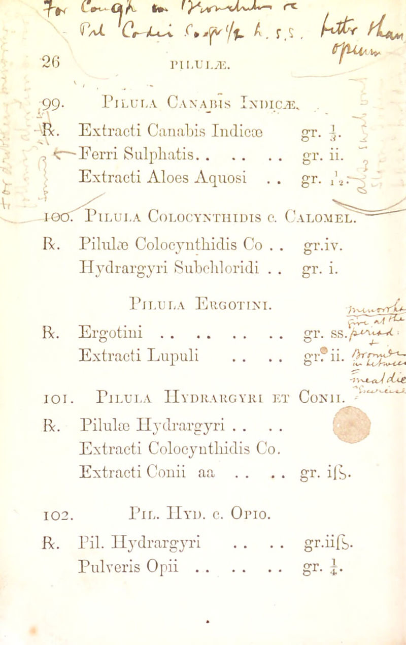 b 2G CaI G*^cv'/f. A. r s, A*£ ^Aui t>. ri i.uj./t; Pilula Caxabis Ixdicav Extracti Canabis Indicoe 5 Extracti Aloes Aquosi .. gr. /*:— Pilula Colocyxthidis c. Calomel PilulcTe Colocynthidis Co . . gr.B Ilydrargyri Subcbloridi . . gr. i R. IOI ft. Pilula Ergotixi. Ergotini Extracti Lupuli Pilula Hydrahgyri et Piluloe Ilydrargyri Extracti Colocynthidis Co. Extracti Conii aa . . gr. 8T* r» YkJ~ SS s 11. fjH' <v~ Cox n. gr. ifs- 102. Pil. IIyd. c. Orio. ft. Pil. Ilydrargyri . . . . gr.iifb- Pulveris Opii gr. j.