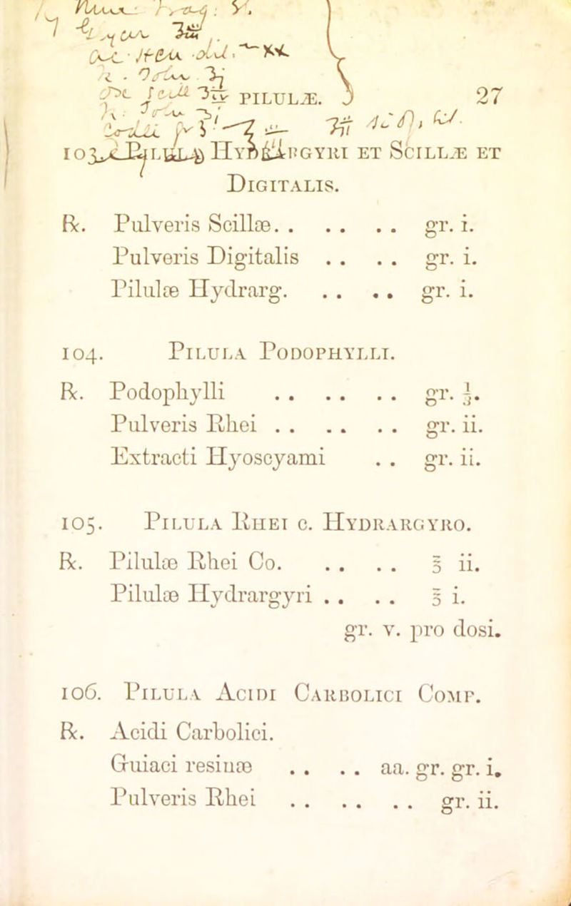 i ^ 3n ,^>«. rw> Otp PILULJE h n 4.-/}, «■ 27 lO$Jlj^L\JdJto Hyd&Lugyri et Scill.e et Digitalis. Be. Pulveris Scillce. . Pulveris Digitalis Pilulre Hydrarg. gr. i. gr. i. gr. i. 104. Pi LULA PoDOPHYLLT. R. Podopliylli gr. g. Pulveris Phoi gr. ii. Extracti Hyoscyami . . gr. ii. 105. PlLULA ltllEI C. HyDRARGYRO. R. Piluke Rhei Co 5 ii. Piluloe Hydrargyri . . . . si. gr. v. pro dosi. 106. Pilula Acini Carbolici Comp. R. Acidi Carbolici. Guiaci resiuse . . . . aa. gr. gr. i. Pulveris Rhei