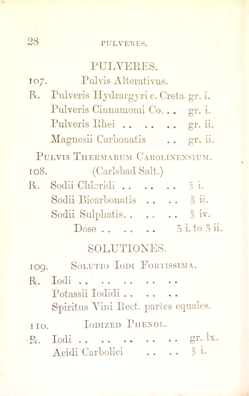 PULVERES. 107. Pul vis Alterativus. R. Pulveris Ilydrargyri c. Greta gr. i. Pulveris Cinnamonii Co, . . gr. i. Pulveris Pliei gr. ii. Magnesii Carbonatis . . gr. ii. Pulvis Thermarum Carolinensium. 108. (Carlsbad Salt.) R. Sodii Cluoridi 3 i. Sodii Bicarbonatis . . . . 5 ii. Sodii Sulpbatis. . . , . . § iv. Dose 5 i. to 5 ii. SOLTJTIONES. 109. SOLUTIO IoDL FoKTISSIMA. R. Iodi Potassii Iodidi Spiritus Yini lleet. partes equates. 110. Iodized Phenoe. R. Iodi gr- 1: Acidi Carbolici . . . . 5 i.