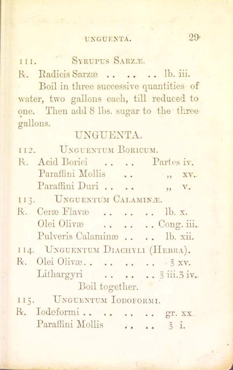 L'XGUI-.NTA. 111. SyRUPUS SaRZJE. R. Radicis Sarzee lb. iii. Boil in three successive quantities of water, two gallons each, till reduced to one. Then add 8 lbs. sugar to the three gallons. UNGUENTA. 112. Unguextum Boiucum. R. Acid Boi’ici . . . . Partes iv. Paraffini Mollis . . ,, xv.. Paraffini Duri .... „ v. 113. Unguentu'm Calaminje. R. Cera) Flavso lb. x. Olei Olfvce Cong. iii. Pulveris Calamince . . . . lb. xii. I 14. UxGUENTDM DlACHYLl (IIeHKA). R. Olei Olivoo 5 xv. Lithargyri 5 iii.5 iv. Boil together. 115. Ungeentum Iodoeormi. R. Iodoforrai gr. xx Paraffini Mollis . . . . 5 i.