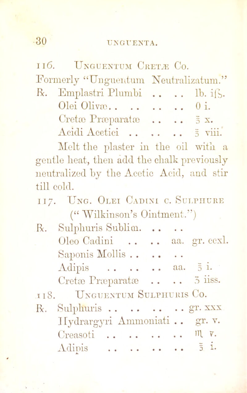 TJNGT'ENTA. II6. TJNGUENTUM C REIVE Co. Formerly “Ongueiitura Neutralizatum. ’ ’ R. Emplastri Plumbi . . . . lb. i(b. Olei Oliva) 0 i. Greta) Prarparatai . . . . 5 x. Acicli Aeetici 5 viii. Melt the plaster in the oil with a gentle heat, then add the chalk previously neutralized by the Acetic Acid, and stir till cold. 117. Ung. Olei Gadixi c. Sut.piiure (“ Wilkinson’s Ointment.”) R. Sulphuris Sublicn Oleo Gadini . . . . aa. gr. ccxl. Saponis Mollis Adipis aa. 5 i- Creta) Pimparatse . . . . 5 iiss. 118. Unguextum Sulphuris Co. R. Sulphuris gr* sxx Hydrargyri Ammoniati . . gr. v. Creasoti v. Adipis 5 i*