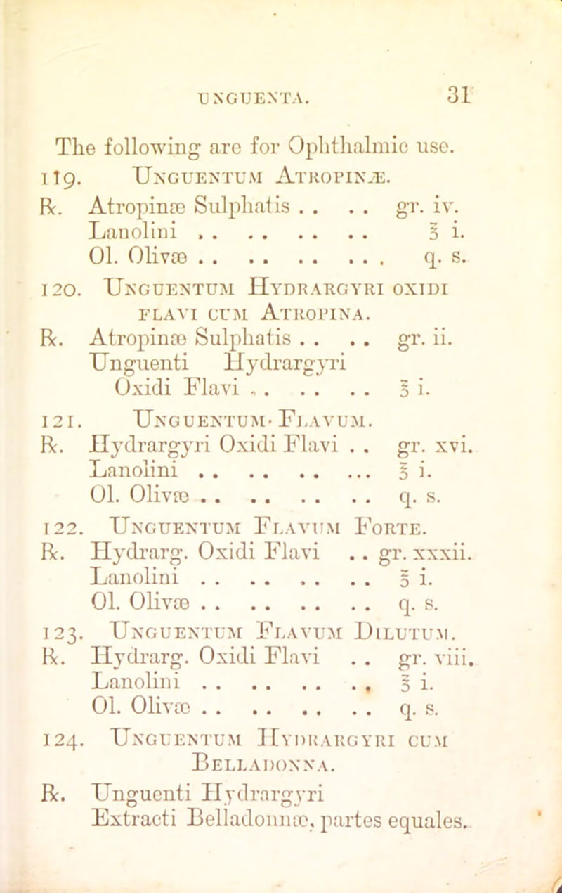 The following are for Ophthalmic use. 119. Unguentum Atropinje. R. Atropina? Sulphatis . . . . gr. iv. Lanolini Si. 01. Oliva) q. s. 120. Unguentum Hydrargyri oxiui FLAVI CUM ATROPINA. R. Atropina) Sulphatis . . .. gr. ii. Unguenti Hydrargyri Oxidi Flavi , Si. 121. Unguentum- Flavum. R. Hydrargyri Oxidi Flavi . . gr. xvi. Lanolini Si. 01. Oliva) q. s. 122. Unguentum Flavum Forte. R. Hydrarg. Oxidi Flavi .. gr. xxxii. Lanolini S i- 01. Oliva) q. s. 123. Unguentum Flavum Dilutu.m. R. Hydrarg. Oxidi Flavi . . gr. viii. Lanolini 3 i. 01. Oliva) q. s. 124. Unguentum Hydrargyri cu.m Belladonna. R. Unguenti Hydrargyri Extracti Belladonna?, partes equates.