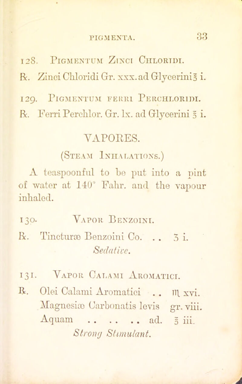 128. PlGMENTUM ZlNCI CHLORTDI. Be. Ziuei Chloridi Gr. xxx. ad Glycerinis i. 129. PlGMENTUM FEMil PeRCHLORIW. Be. Ferri Perclilor. Gr. lx. ad Glycerini § i. VAPORES. (Steam Ixiialatioxs.) A teaspoonful to be put into a pint of water at 14(P Fahr. and the vapour inhaled. 130. Vapor Benzoini. Be. Tineturoe Benzoini Co. . . 3 i. Sedative. 131. Vapor Calami Aromatici. R. Olei Calami Aromatici . . ll\ xvi. Magnesias Carbonatis levis gr. viii. Aquam ad. 5 iii. Strong Stimulant.