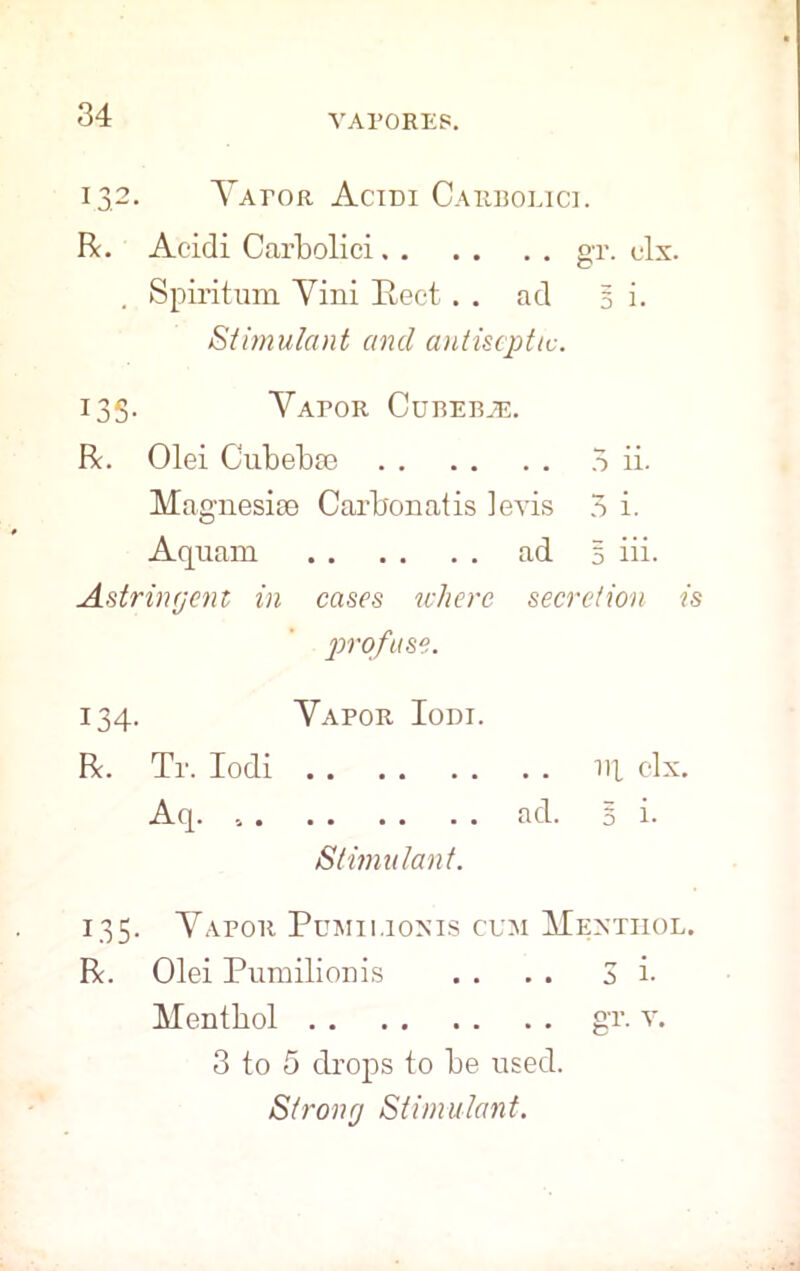 VAPORES. 132. Yator Acidi Carboeice R. Acidi Carbolici gr. clx. . Spiritum Yini Beet. . ad 5 i. Stimulant and antiseptic. 13S- Yapor Curebje. R. Olei Cubebie 5 ii. Magnesite Carbonatis levis 3 i. Aquam ad § iii. Astringent in cases where secretion is profuse. 134. Yapor Iodi. R. Tr. Iodi ill clx. Aq. ad. 5 i. Stimulant. 135. Yapor Pumii.ionis cum Menthol. R. Olei Pumilionis . . . . 3 i- Menthol gr. v. 3 to 5 drops to be used. Strong Stimulant.