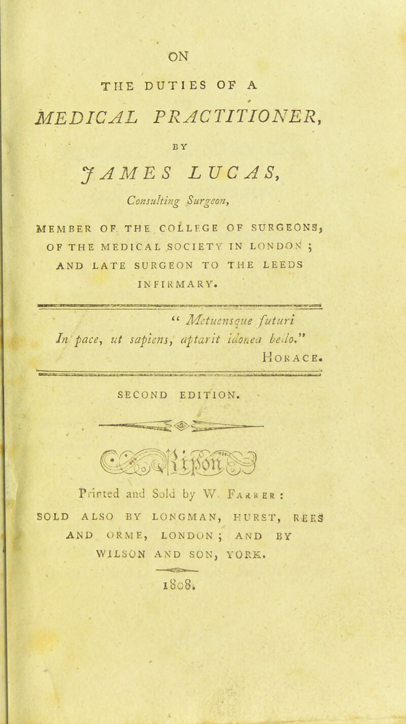 ON THE DUTIES OF A MEDICAL PRACTITIONER, Consulting Surgeon, MEMBER OF THE COLLEGE OF SURGEONS, OF THE MEDICAL SOCIETY IN LONDON ; AND LATE SURGEON TO THE LEEDS INFIRMARY. Flirted and Said by W Father : SOLD ALSO BY LONGMAN, HURST, REES AND ORME, LONDON; AND BY WILSON AND SON, YORK. B Y JAMES LUCAS, “ Mctucnsque futuri In pace, ut sapiens, aptarit idonea be Jo, Horace. SECOND EDITION 1808