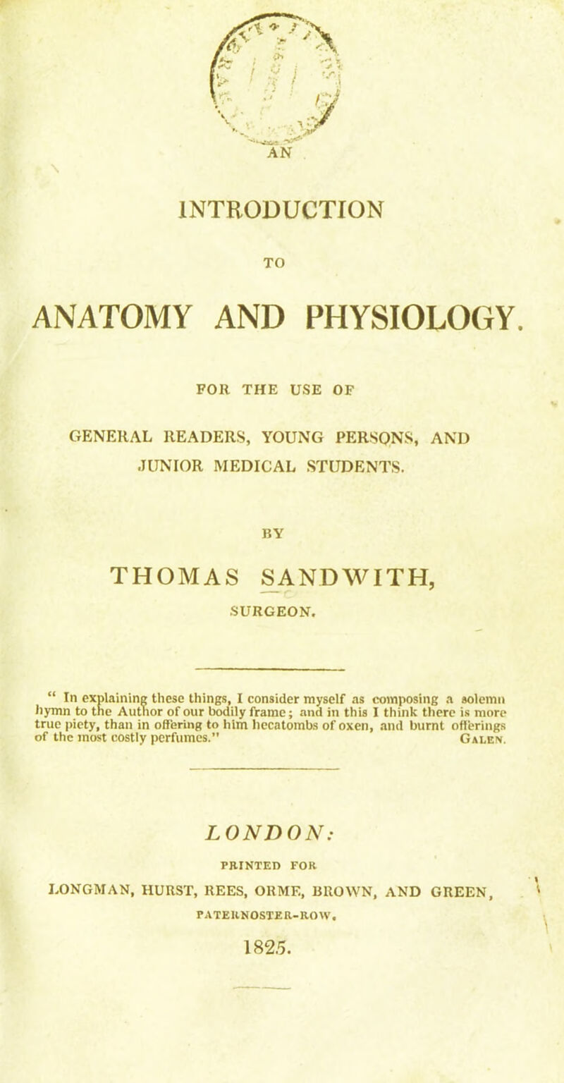 INTRODUCTION TO ANATOMY AND PHYSIOLOGY. FOR THE USE OF GENERAL READERS, YOUNG PERSQNS, AND JUNIOR MEDICAL STUDENTS. BY THOMAS SANDWITH, SURGEON. “ In explaining these things, I consider myself as composing a solemn hymn to the Author of our bodily frame; and in this I think there is more true piety, than in offering to him hecatombs of oxen, and burnt offerings of the most costly perfumes. Galen. LONDON: PRINTED FOR LONGMAN, HURST, REES, ORME, BROWN, AND GREEN, *' PATERNOSTER-ROW. 182.5.