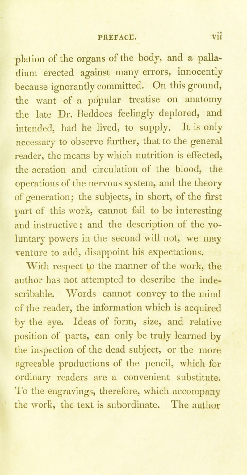 plation of the organs of the body, and a palla- dium erected against many errors, innocently because ignorantly committed. On this ground, the want of a popular treatise on anatomy the late Dr. Beddoes feelingly deplored, and intended, had he lived, to supply. It is only necessary to observe further, that to the general reader, the means by which nutrition is effected, the aeration and circulation of the blood, the operations of the nervous system, and the theory of generation; the subjects, in short, of the first part of this work, cannot fail to be interesting and instructive; and the description of the vo- luntary powers in the second will not, we may venture to add, disappoint his expectations. With respect to the manner of the work, the author has not attempted to describe the inde- scribable. Words cannot convey to the mind of the reader, the information which is acquired by the eye. Ideas of form, size, and relative position of parts, can only be truly learned by the inspection of the dead subject, or the more agreeable productions of the pencil, which for ordinary readers are a convenient substitute. To the engravings, therefore, which accompany the work, the text is subordinate. The author