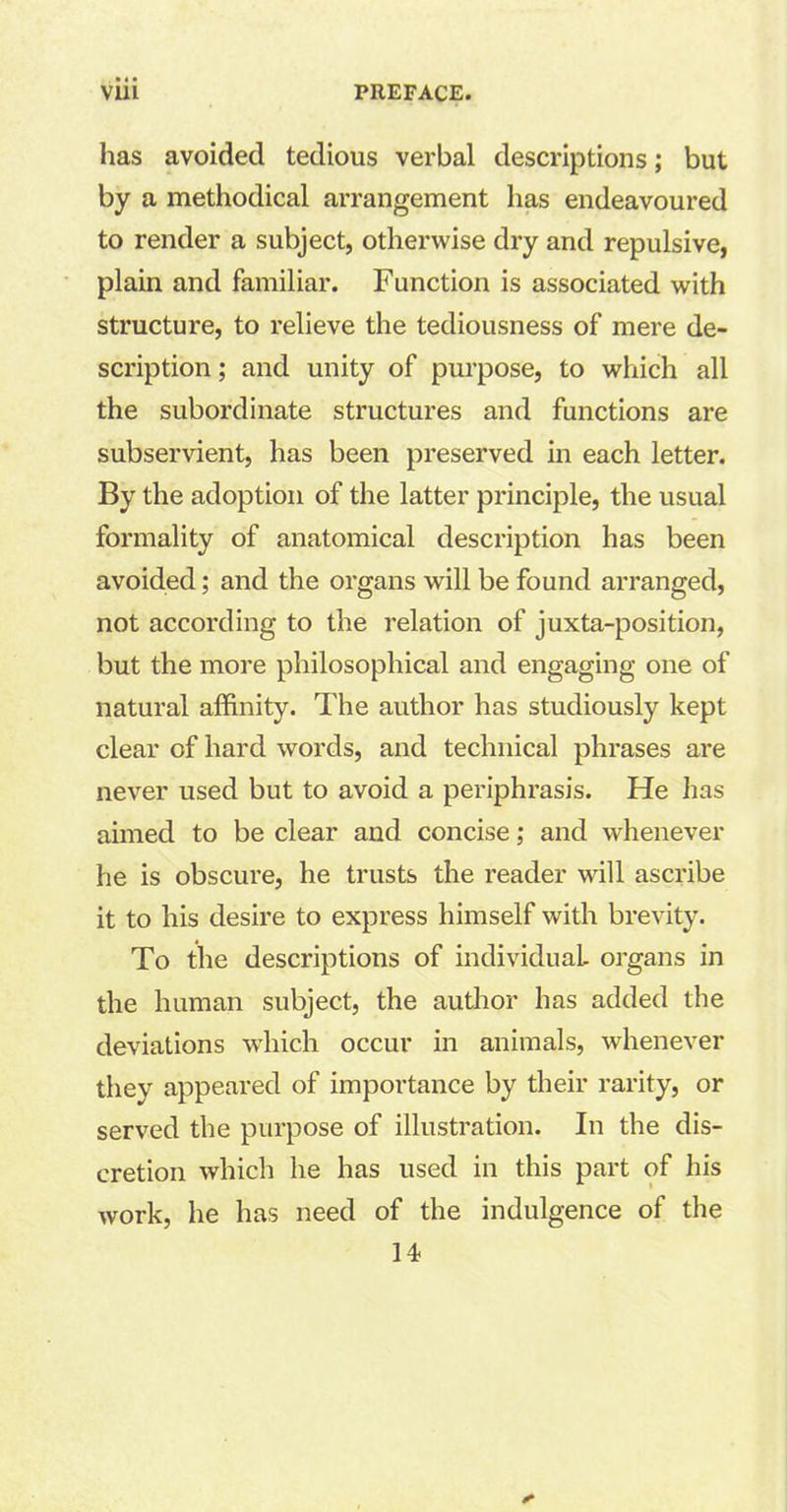 has avoided tedious verbal descriptions; but by a methodical arrangement has endeavoured to render a subject, otherwise dry and repulsive, plain and familiar. Function is associated with structure, to relieve the tediousness of mere de- scription ; and unity of purpose, to which all the subordinate structures and functions are subservient, has been preserved in each letter. By the adoption of the latter principle, the usual formality of anatomical description has been avoided; and the organs will be found arranged, not according to the relation of juxta-position, but the more philosophical and engaging one of natural affinity. The author has studiously kept clear of hard words, and technical phrases are never used but to avoid a periphrasis. He has aimed to be clear and concise; and whenever he is obscure, he trusts the reader will ascribe it to his desire to express himself with brevity. To the descriptions of individual organs in the human subject, the author has added the deviations which occur in animals, whenever they appeared of importance by their rarity, or served the purpose of illustration. In the dis- cretion which he has used in this part of his work, he has need of the indulgence of the 14-