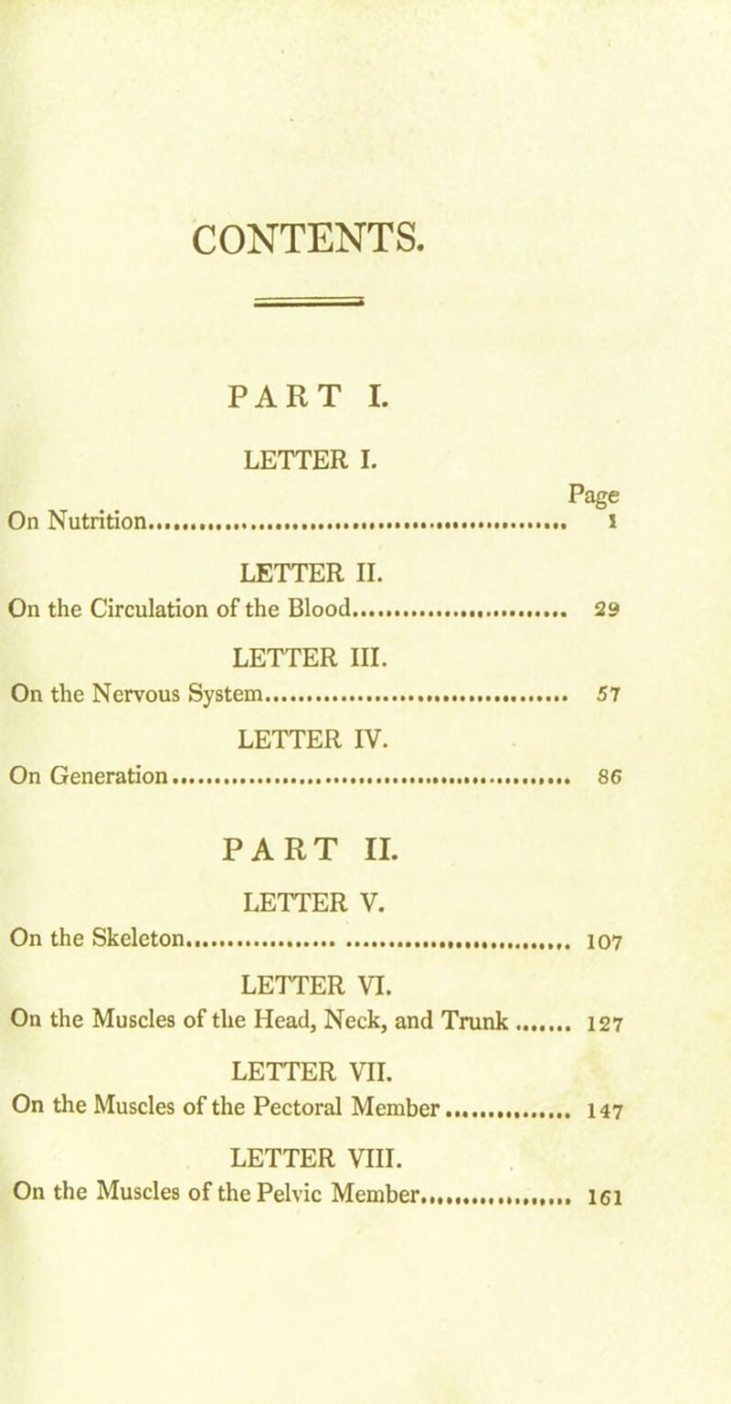 CONTENTS PART I. LETTER I. Page On Nutrition l LETTER II. On the Circulation of the Blood 29 LETTER III. On the Nervous System 57 LETTER IV. On Generation 86 PART II. LETTER V. On the Skeleton 107 LETTER VI. On the Muscles of the Head, Neck, and Trunk 127 LETTER VII. On the Muscles of the Pectoral Member 147 LETTER VIII. On the Muscles of the Pelvic Member.,,,, ,,,,,, 161