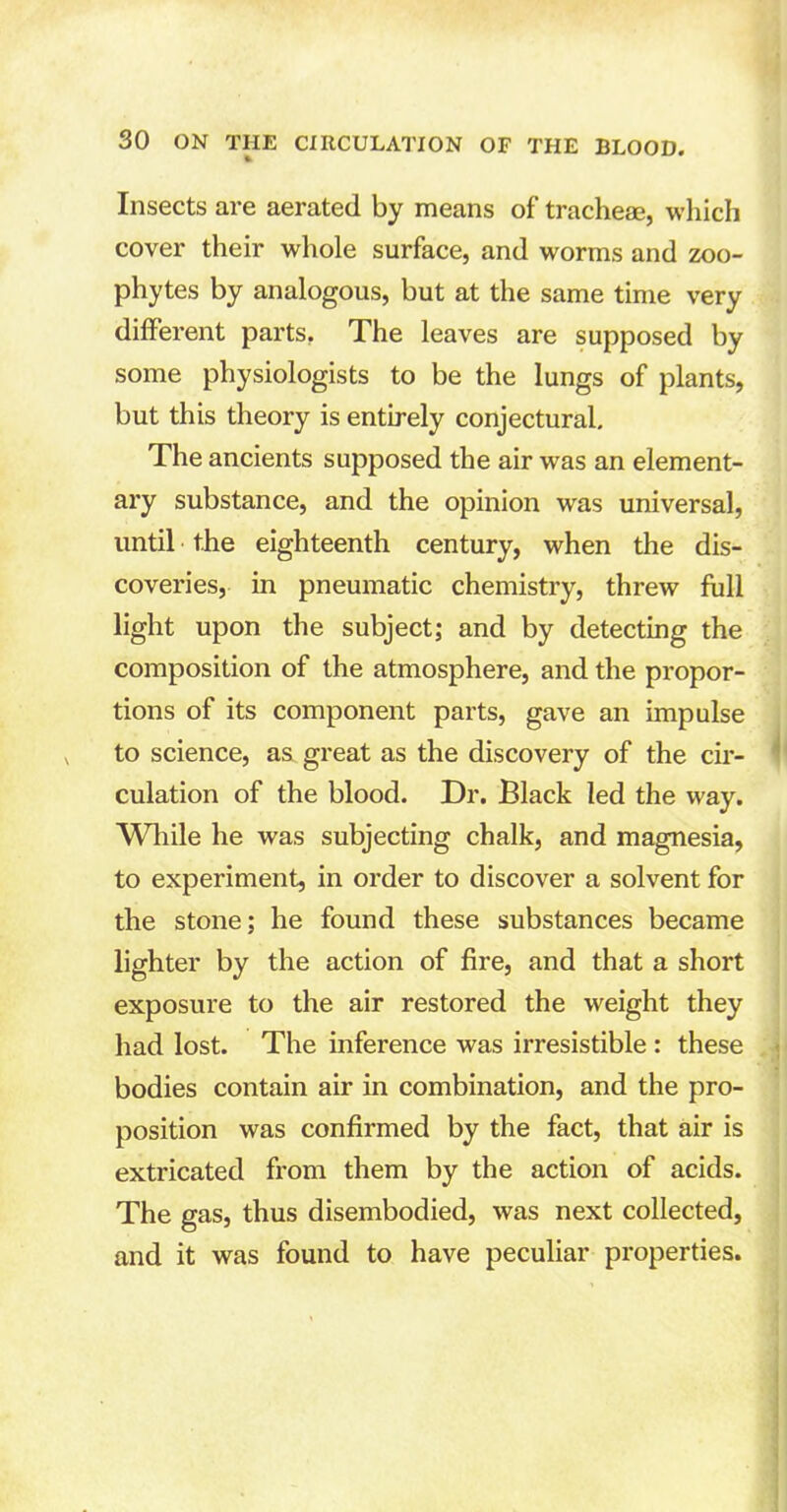 Insects are aerated by means of tracheae, which cover their whole surface, and worms and zoo- phytes by analogous, but at the same time very different parts. The leaves are supposed by some physiologists to be the lungs of plants, but this theory is entirely conjectural. The ancients supposed the air was an element- ary substance, and the opinion was universal, until the eighteenth century, when the dis- coveries, in pneumatic chemistry, threw full light upon the subject; and by detecting the composition of the atmosphere, and the propor- tions of its component parts, gave an impulse to science, as great as the discovery of the cir- culation of the blood. Dr. Black led the way. While he was subjecting chalk, and magnesia, to experiment, in order to discover a solvent for the stone; he found these substances became lighter by the action of fire, and that a short exposure to the air restored the weight they had lost. The inference was irresistible : these bodies contain air in combination, and the pro- position was confirmed by the fact, that air is extricated from them by the action of acids. The gas, thus disembodied, was next collected, and it was found to have peculiar properties.