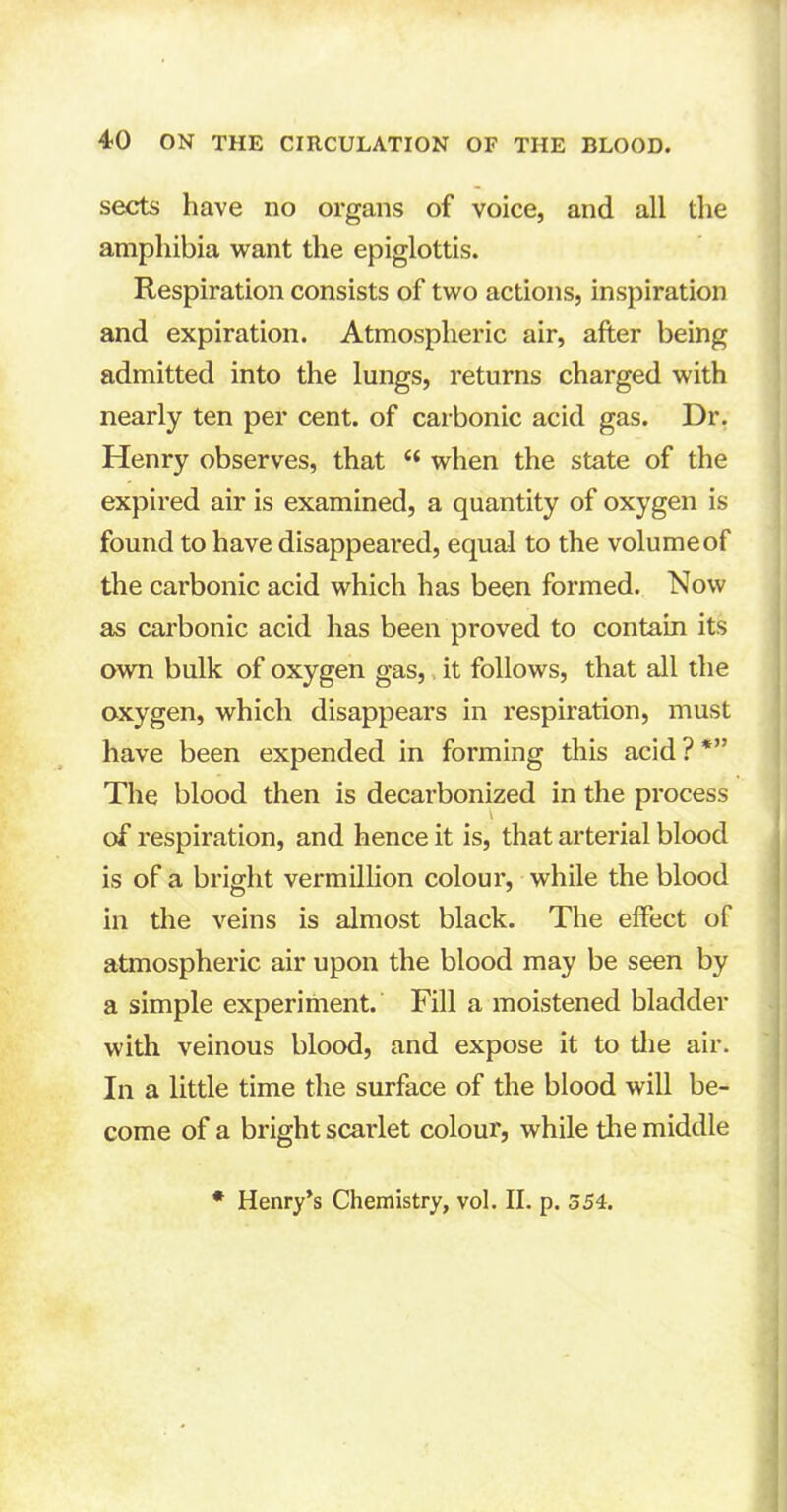 sects have no organs of voice, and all the amphibia want the epiglottis. Respiration consists of two actions, inspiration and expiration. Atmospheric air, after being admitted into the lungs, returns charged with nearly ten per cent, of carbonic acid gas. Dr. Henry observes, that c< when the state of the expired air is examined, a quantity of oxygen is found to have disappeared, equal to the volume of the carbonic acid which has been formed. Now as carbonic acid has been proved to contain its own bulk of oxygen gas, it follows, that all the oxygen, which disappears in respiration, must have been expended in forming this acid ? *” The blood then is decarbonized in the process l of respiration, and hence it is, that arterial blood is of a bright vermillion colour, while the blood in the veins is almost black. The effect of atmospheric air upon the blood may be seen by a simple experiment. Fill a moistened bladder with veinous blood, and expose it to the air. In a little time the surface of the blood will be- come of a bright scarlet colour, while the middle