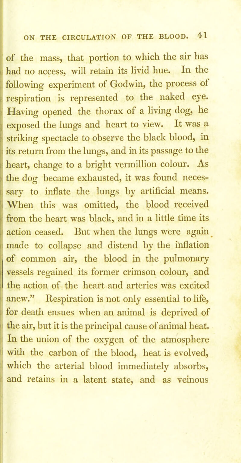 of the mass, that portion to which the air has > had no access, will retain its livid hue. In the following experiment of Godwin, the process ol respiration is represented to the naked eye. Having opened the thorax of a living dog, he exposed the lungs and heart to view. It was a striking spectacle to observe the black blood, in its return from the lungs, and in its passage to the heart, change to a bright vermillion colour. As j the dog became exhausted, it was found neces- i sary to inflate the lungs by artificial means. When this was omitted, the blood received from the heart was black, and in a little time its action ceased. But when the lungs were again made to collapse and distend by the inflation of common air, the blood in the pulmonary vessels regained its former crimson colour, and the action of the heart and arteries was excited s anew.” Respiration is not only essential to life, for death ensues when an animal is deprived of the air, but it is the principal cause of animal heat. In the union of the oxygen of the atmosphere with the carbon of the blood, heat is evolved, which the arterial blood immediately absorbs, and retains in a latent state, and as veinous