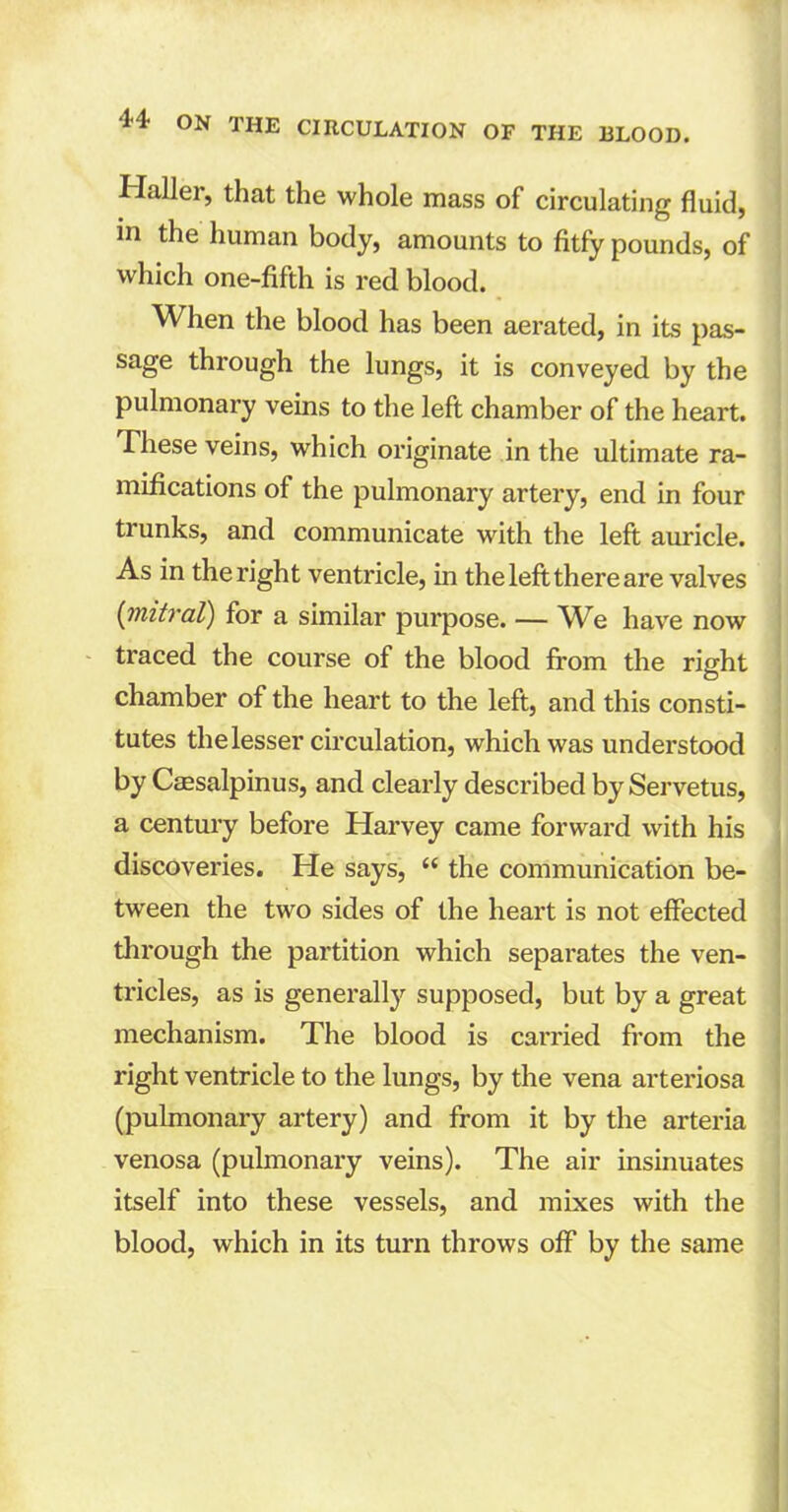 Haller, that the whole mass of circulating fluid, in the human body, amounts to fitfy pounds, of which one-fifth is red blood. When the blood has been aerated, in its pas- sage through the lungs, it is conveyed by the pulmonary veins to the left chamber of the heart. These veins, which originate in the ultimate ra- mifications of the pulmonary artery, end in four trunks, and communicate with the left auricle. As in the right ventricle, in the left there are valves (mitral) for a similar purpose. — We have now traced the course of the blood from the right chamber of the heart to the left, and this consti- tutes the lesser circulation, which was understood by Caesalpinus, and clearly described by Servetus, a century before Harvey came forward with his discoveries. He says, “ the communication be- tween the two sides of the heart is not effected through the partition which separates the ven- tricles, as is generally supposed, but by a great mechanism. The blood is carried from the right ventricle to the lungs, by the vena arteriosa (pulmonary artery) and from it by the arteria venosa (pulmonary veins). The air insinuates itself into these vessels, and mixes with the blood, which in its turn throws off by the same