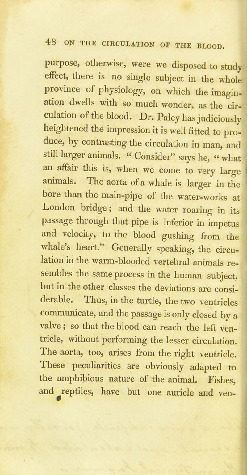 purpose, otherwise, were we disposed to study effect, there is no single subject in the whole province of physiology, on which the imagin- ation dwells with so much wonder, as the cir- culation of the blood. Dr. Palev has judiciously heightened the impression it is well fitted to pro- duce, by contrasting the circulation in man, and still larger animals. « Consider” says he, “ what an affair this is, when we come to very large | animals. The aorta of a whale is larger in the b°ie than the main-pipe of the wrater-works at London biidge; and the water roaring in its passage through that pipe is inferior in impetus and velocity, to the blood gushing from the whale’s heart.” Generally speaking, the circu- lation in the warm-blooded vertebral animals re- sembles the same process in the human subject, but in the other classes the deviations are consi- derable. Thus, in the turtle, the two ventricles communicate, and the passage is only closed by a valve ; so that the blood can reach the left ven- tricle, without performing the lesser circulation. The aorta, too, arises from the right ventricle. These peculiarities are obviously adapted to the amphibious nature of the animal. Fishes, and ^reptiles, have but one auricle and ven-