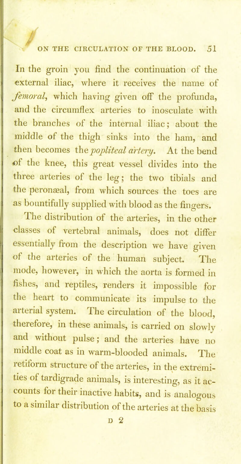 / ON THE CIRCULATION OF THE BLOOD. 51 Iii the groin you find the continuation of the external iliac, where it receives the name of femoral, which having given off the profunda, and the circumflex arteries to inosculate with the branches of the internal iliac; about the middle of the thigh sinks into the ham, and then becomes the popliteal artery. At the bend cl the knee, this great vessel divides into the three arteries of the leg; the two tibials and the peronseal, from which sources the toes are as bountifully supplied with blood as the fingers. The distribution of the arteries, in the other classes of vertebral animals, does not differ essentially from the description we have given oi the arteries of the human subject. The mode, however, in which the aorta is formed in fishes, and reptiles, renders it impossible for the heart to communicate its impulse to the arterial system. The circulation of the blood, therefore, in these animals, is carried on slowly and without pulse; and the arteries have no middle coat as in warm-blooded animals. The 1 etilorm structure of the arteries, in the extremi- ties of tardigrade animals, is interesting, as it ac- counts for their inactive habits, and is analogous to a similar distribution of the arteries at the basis