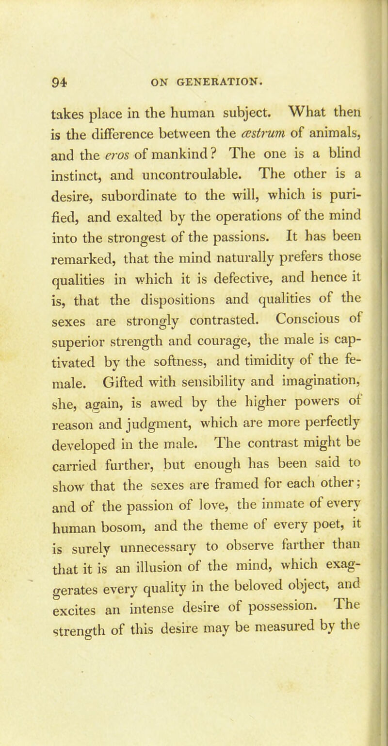 takes place in the human subject. What then is the difference between the cestrum of animals, and the eros of mankind ? The one is a blind instinct, and uncontroulable. The other is a desire, subordinate to the will, which is puri- fied, and exalted by the operations of the mind into the strongest of the passions. It has been remarked, that the mind naturally prefers those qualities in which it is defective, and hence it is, that the dispositions and qualities of the sexes are strongly contrasted. Conscious of superior strength and courage, the male is cap- tivated by the softness, and timidity of the fe- male. Gifted with sensibility and imagination, she, again, is awed by the higher powers of reason and judgment, which are more perfectly developed in the male. The contrast might be carried further, but enough has been said to show that the sexes are framed for each other; and of the passion of love, the inmate of every human bosom, and the theme of every poet, it is surely unnecessary to observe farther than that it is an illusion of the mind, which exag- gerates every quality in the beloved object, and excites an intense desire of possession. The strength of this desire may be measured by the