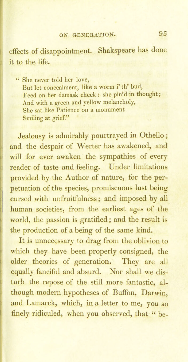 effects of disappointment. Shakspeare has done it to the life. “ She never told her love, But let concealment, like a worm i’ th’ bud, Feed on her damask cheek : she pin’d in thought; And with a green and yellow melancholy, She sat like Patience on a monument Smiling at grief.” Jealousy is admirably pourtrayed in Othello ; and the despair of Werter has awakened, and will for ever awaken the sympathies of every reader of taste and feeling. Under limitations provided by the Author of nature, for the per- petuation of the species, promiscuous lust being cursed with unfruitfulness; and imposed by all human societies, from the earliest ages of the world, the passion is gratified; and the result is the production of a being of the same kind. It is unnecessary t.o drag from the oblivion to which they have been properly consigned, the older theories of generation. They are all equally fanciful and absurd. Nor shall we dis- turb the repose of the still more fantastic, al- though modern hypotheses of Buffon, Darwin, and Lamarck, which, in a letter to me, you so finely ridiculed, when you observed, that “ be-