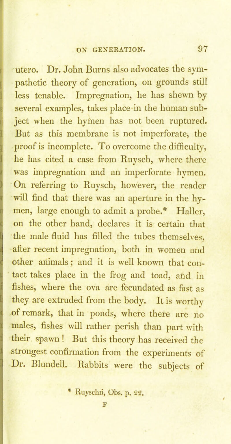 utero. Dr. John Barns also advocates the sym- pathetic theory of generation, on grounds still less tenable. Impregnation, he has shewn by several examples, takes place in the human sub- ject when the hymen has not been ruptured. But as this membrane is not imperforate, the proof is incomplete. To overcome the difficulty, he has cited a case from Ruysch, where there was impregnation and an imperforate hymen. On referring to Ruysch, however, the reader will find that there was an aperture in the hy- men, large enough to admit a probe.* Haller, on the other hand, declares it is certain that the male fluid has filled the tubes themselves, after recent impregnation, both in women and other animals; and it is well known that con- tact takes place in the frog and toad, and in fishes, where the ova are fecundated as fast as they are extruded from the body. It is worthy of remark, that in ponds, where there are no males, fishes will rather perish than part with their spawn ! But this theory has received the strongest confirmation from the experiments of Dr. Blundell. Rabbits were the subjects of * Ruysclni, Obs. p. 22. F