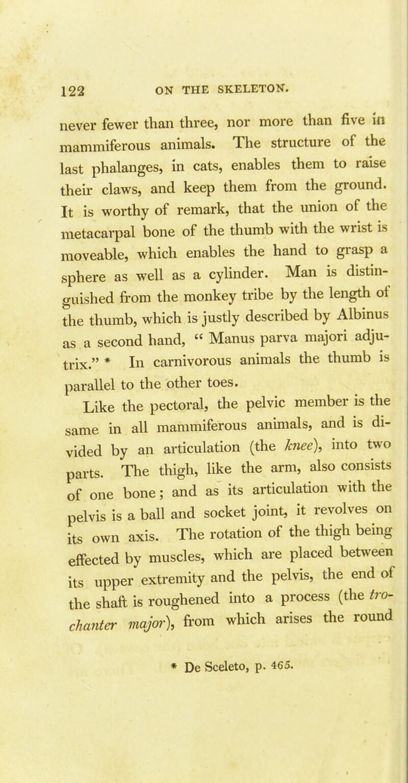 never fewer than three, nor more than five in mammiferous animals. The structure of the last phalanges, in cats, enables them to raise their claws, and keep them from the ground. It is worthy of remark, that the union of the metacarpal bone of the thumb with the wiist is moveable, which enables the hand to grasp a sphere as well as a cylinder. Man is distin- guished from the monkey tribe by the length of the thumb, which is justly described by Albinus as a second hand, “ Manus parva majori adju- trix.” * In carnivorous animals the thumb is parallel to the other toes. Like the pectoral, the pelvic member is the same in all mammiferous animals, and is di- vided by an articulation (the knee), into two parts. The thigh, like the arm, also consists of one bone; and as its articulation with the pelvis is a ball and socket joint, it revolves on its own axis. The rotation of the thigh being effected by muscles, which are placed between its upper extremity and the pelvis, the end of the shaft is roughened into a process (the ti o- chanter major), from which arises the round * De Sceleto, p. 465.